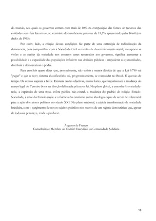 do mundo, nos quais os governos entram com mais de 40% na composição das fontes de recursos das
entidades sem fins lucrativos, ao contrário do insuficiente patamar de 15,5% apresentado pelo Brasil (em
dados de 1995).
       Por outro lado, a criação dessas condições faz parte de uma estratégia de radicalização da
democracia, pois compartilhar com a Sociedade Civil as tarefas de desenvolvimento social, incorporar as
visões e as razões da sociedade nos assuntos antes reservados aos governos, significa aumentar a
possibilidade e a capacidade das populações influírem nas decisões públicas - empoderar as comunidades,
distribuir e democratizar o poder.
       Para concluir quero dizer que, pessoalmente, não tenho a menor dúvida de que a Lei 9.790 vai
"pegar" e que o novo sistema classificatório vai, progressivamente, se consolidar no Brasil. É questão de
tempo. Os ventos sopram a favor. Existem razões objetivas, muito fortes, que impulsionam a mudança do
marco legal do Terceiro Setor na direção delineada pela nova lei. No plano global, a emersão da sociedade-
rede, a expansão de uma nova esfera pública não-estatal, a mudança do padrão de relação Estado-
Sociedade, a crise do Estado-nação e a falência do estatismo como ideologia capaz de servir de referencial
para a ação dos atores políticos no século XXI. No plano nacional, a rápida transformação da sociedade
brasileira, com o surgimento de novos sujeitos políticos nos marcos de um regime democrático que, apesar
de todos os percalços, tende a perdurar.


                                         Augusto de Franco
                  Conselheiro e Membro do Comitê Executivo da Comunidade Solidária




                                                                                                       13
 