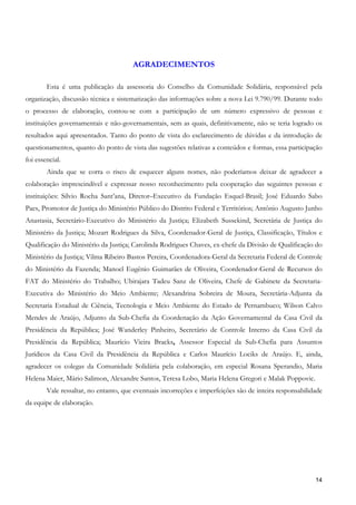 AGRADECIMENTOS

        Esta é uma publicação da assessoria do Conselho da Comunidade Solidária, responsável pela
organização, discussão técnica e sistematização das informações sobre a nova Lei 9.790/99. Durante todo
o processo de elaboração, contou-se com a participação de um número expressivo de pessoas e
instituições governamentais e não-governamentais, sem as quais, definitivamente, não se teria logrado os
resultados aqui apresentados. Tanto do ponto de vista do esclarecimento de dúvidas e da introdução de
questionamentos, quanto do ponto de vista das sugestões relativas a conteúdos e formas, essa participação
foi essencial.
        Ainda que se corra o risco de esquecer alguns nomes, não poderíamos deixar de agradecer a
colaboração imprescindível e expressar nosso reconhecimento pela cooperação das seguintes pessoas e
instituições: Sílvio Rocha Sant’ana, Diretor–Executivo da Fundação Esquel-Brasil; José Eduardo Sabo
Paes, Promotor de Justiça do Ministério Público do Distrito Federal e Territórios; Antônio Augusto Junho
Anastasia, Secretário-Executivo do Ministério da Justiça; Elizabeth Sussekind, Secretária de Justiça do
Ministério da Justiça; Mozart Rodrigues da Silva, Coordenador-Geral de Justiça, Classificação, Títulos e
Qualificação do Ministério da Justiça; Carolinda Rodrigues Chaves, ex-chefe da Divisão de Qualificação do
Ministério da Justiça; Vilma Ribeiro Bastos Pereira, Coordenadora-Geral da Secretaria Federal de Controle
do Ministério da Fazenda; Manoel Eugênio Guimarães de Oliveira, Coordenador-Geral de Recursos do
FAT do Ministério do Trabalho; Ubirajara Tadeu Sanz de Oliveira, Chefe de Gabinete da Secretaria-
Executiva do Ministério do Meio Ambiente; Alexandrina Sobreira de Moura, Secretária-Adjunta da
Secretaria Estadual de Ciência, Tecnologia e Meio Ambiente do Estado de Pernambuco; Wilson Calvo
Mendes de Araújo, Adjunto da Sub-Chefia da Coordenação da Ação Governamental da Casa Civil da
Presidência da República; José Wanderley Pinheiro, Secretário de Controle Interno da Casa Civil da
Presidência da República; Maurício Vieira Bracks, Assessor Especial da Sub-Chefia para Assuntos
Jurídicos da Casa Civil da Presidência da República e Carlos Maurício Lociks de Araújo. E, ainda,
agradecer os colegas da Comunidade Solidária pela colaboração, em especial Rosana Sperandio, Maria
Helena Maier, Mário Salimon, Alexandre Santos, Teresa Lobo, Maria Helena Gregori e Malak Poppovic.
        Vale ressaltar, no entanto, que eventuais incorreções e imperfeições são de inteira responsabilidade
da equipe de elaboração.




                                                                                                         14
 