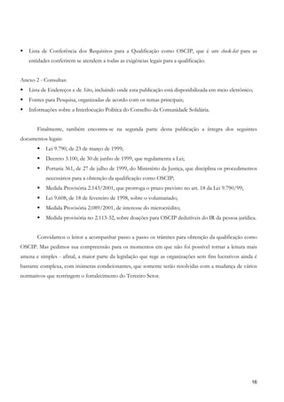 Lista de Conferência dos Requisitos para a Qualificação como OSCIP, que é um check-list para as
   entidades conferirem se atendem a todas as exigências legais para a qualificação.


Anexo 2 - Consultas:
   Lista de Endereços e de Sites, incluindo onde esta publicação está disponibilizada em meio eletrônico;
   Fontes para Pesquisa, organizadas de acordo com os temas principais;
   Informações sobre a Interlocução Política do Conselho da Comunidade Solidária.


       Finalmente, também encontra-se na segunda parte desta publicação a íntegra dos seguintes
documentos legais:
           Lei 9.790, de 23 de março de 1999;
           Decreto 3.100, de 30 de junho de 1999, que regulamenta a Lei;
           Portaria 361, de 27 de julho de 1999, do Ministério da Justiça, que disciplina os procedimentos
           necessários para a obtenção da qualificação como OSCIP;
           Medida Provisória 2.143/2001, que prorroga o prazo previsto no art. 18 da Lei 9.790/99;
           Lei 9.608, de 18 de fevereiro de 1998, sobre o voluntariado;
           Medida Provisória 2.089/2001, de interesse do microcrédito;
           Medida provisória no 2.113-32, sobre doações para OSCIP dedutíveis do IR da pessoa jurídica.


       Convidamos o leitor a acompanhar passo a passo os trâmites para obtenção da qualificação como
OSCIP. Mas pedimos sua compreensão para os momentos em que não foi possível tornar a leitura mais
amena e simples - afinal, a maior parte da legislação que rege as organizações sem fins lucrativos ainda é
bastante complexa, com inúmeras condicionantes, que somente serão resolvidas com a mudança de vários
normativos que restringem o fortalecimento do Terceiro Setor.




                                                                                                        16
 