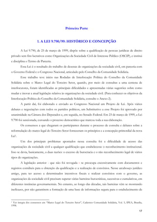 Primeira Parte


                       1. A LEI 9.790/99: HISTÓRICO E CONCEPÇÃO

        A Lei 9.790, de 23 de março de 1999, dispõe sobre a qualificação de pessoas jurídicas de direito
privado sem fins lucrativos como Organizações da Sociedade Civil de Interesse Público (OSCIP), e institui
e disciplina o Termo de Parceria.
        Essa Lei é o resultado do trabalho de dezenas de organizações da sociedade civil, em parceria com
o Governo Federal e o Congresso Nacional, articulado pelo Conselho da Comunidade Solidária.
        Esse trabalho teve início nas Rodadas de Interlocução Política do Conselho da Comunidade
Solidária sobre o Marco Legal do Terceiro Setor, quando, por meio de consultas a uma centena de
interlocutores, foram identificadas as principais dificuldades e apresentadas várias sugestões sobre como
mudar e inovar a atual legislação relativa às organizações da sociedade civil. (Para conhecer os objetivos da
Interlocução Política do Conselho da Comunidade Solidária, consulte o Anexo 2).
        A partir daí, foi elaborado e enviado ao Congresso Nacional um Projeto de Lei. Após vários
debates e negociações com todos os partidos políticos, um Substitutivo a esse Projeto foi aprovado por
unanimidade na Câmara dos Deputados e, em seguida, no Senado Federal. Em 23 de março de 1999, a Lei
9.790 foi sancionada, coroando o processo democrático que marcou toda a sua elaboração.
        Os consensos a que chegaram os participantes durante o processo de consulta e debates sobre a
reformulação do marco legal do Terceiro Setor forneceram os princípios e a concepção primordial da nova
Lei1.
        Um dos principais problemas apontados nessa consulta foi a dificuldade de acesso das
organizações da sociedade civil a qualquer qualificação que estabelecesse o reconhecimento institucional.
Isso se devia, basicamente, a duas razões: o excesso de burocracia e o não reconhecimento legal de vários
tipos de organizações.
        A legislação anterior - que não foi revogada - se preocupa excessivamente com documentos e
registros contábeis para a obtenção da qualificação e a realização de convênios. Nesse arcabouço jurídico
antigo, para ter acesso a determinados incentivos fiscais e realizar convênios com o governo, as
organizações da sociedade civil precisam superar várias barreiras burocráticas, sucessivas e cumulativas, em
diferentes instâncias governamentais. No entanto, ao longo das décadas, tais barreiras vêm se mostrando
ineficazes, por não garantirem a formação de uma base de informações segura para o estabelecimento de


1 Ver íntegra dos consensos em “Marco Legal do Terceiro Setor”, Cadernos Comunidade Solidária, Vol. 5, IPEA, Brasília,

1998.

                                                                                                                   17
 