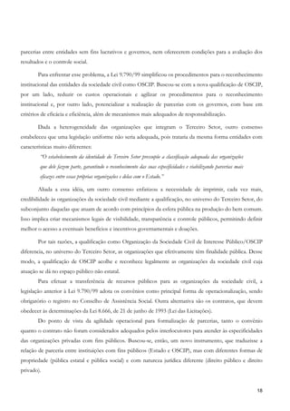 parcerias entre entidades sem fins lucrativos e governos, nem oferecerem condições para a avaliação dos
resultados e o controle social.

        Para enfrentar esse problema, a Lei 9.790/99 simplificou os procedimentos para o reconhecimento
institucional das entidades da sociedade civil como OSCIP. Buscou-se com a nova qualificação de OSCIP,
por um lado, reduzir os custos operacionais e agilizar os procedimentos para o reconhecimento
institucional e, por outro lado, potencializar a realização de parcerias com os governos, com base em
critérios de eficácia e eficiência, além de mecanismos mais adequados de responsabilização.

        Dada a heterogeneidade das organizações que integram o Terceiro Setor, outro consenso
estabeleceu que uma legislação uniforme não seria adequada, pois trataria da mesma forma entidades com
características muito diferentes:
         “O estabelecimento da identidade do Terceiro Setor pressupõe a classificação adequada das organizações
         que dele fazem parte, garantindo o reconhecimento das suas especificidades e viabilizando parcerias mais
         eficazes entre essas próprias organizações e delas com o Estado.”

        Aliada a essa idéia, um outro consenso enfatizou a necessidade de imprimir, cada vez mais,
credibilidade às organizações da sociedade civil mediante a qualificação, no universo do Terceiro Setor, do
subconjunto daquelas que atuam de acordo com princípios da esfera pública na produção do bem comum.
Isso implica criar mecanismos legais de visibilidade, transparência e controle públicos, permitindo definir
melhor o acesso a eventuais benefícios e incentivos governamentais e doações.

        Por tais razões, a qualificação como Organização da Sociedade Civil de Interesse Público/OSCIP
diferencia, no universo do Terceiro Setor, as organizações que efetivamente têm finalidade pública. Desse
modo, a qualificação de OSCIP acolhe e reconhece legalmente as organizações da sociedade civil cuja
atuação se dá no espaço público não estatal.
        Para efetuar a transferência de recursos públicos para as organizações da sociedade civil, a
legislação anterior à Lei 9.790/99 adota os convênios como principal forma de operacionalização, sendo
obrigatório o registro no Conselho de Assistência Social. Outra alternativa são os contratos, que devem
obedecer às determinações da Lei 8.666, de 21 de junho de 1993 (Lei das Licitações).
        Do ponto de vista da agilidade operacional para formalização de parcerias, tanto o convênio
quanto o contrato não foram considerados adequados pelos interlocutores para atender às especificidades
das organizações privadas com fins públicos. Buscou-se, então, um novo instrumento, que traduzisse a
relação de parceria entre instituições com fins públicos (Estado e OSCIP), mas com diferentes formas de
propriedade (pública estatal e pública social) e com natureza jurídica diferente (direito público e direito
privado).


                                                                                                                    18
 