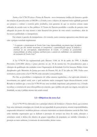 Assim, a Lei 9.790/99 criou o Termo de Parceria - novo instrumento jurídico de fomento e gestão
das relações de parceria entre as OSCIPs e o Estado, com o objetivo de imprimir maior agilidade gerencial
aos projetos e realizar o controle pelos resultados, com garantias de que os recursos estatais sejam
utilizados de acordo com os fins públicos. O Termo de Parceria possibilita a escolha do parceiro mais
adequado do ponto de vista técnico e mais desejável dos pontos de vista social e econômico, além de
favorecer a publicidade e a transparência.
       Em relação à questão da transparência e do controle, outro consenso apresentou uma diretriz que
cabe à própria sociedade implementar:

        " A expansão e o fortalecimento do Terceiro Setor é uma responsabilidade, em primeiro lugar, da própria
        sociedade, que deve instituir mecanismos de transparência e responsabilização capazes de propiciar a
        construção de sua auto-regulação, independentemente do Estado. A existência de accountability
        (responsabilidade, em última instância) contribuirá para o aumento da credibilidade e da confiabilidade
        das instituições do Terceiro Setor."


       A Lei 9.790/99 foi regulamentada pelo Decreto 3.100, de 30 de junho de 1999. A Medida
Provisória 2.143/2001 alterou o prazo previsto no art. 18 da mesma Lei. Os procedimentos para a
obtenção da qualificação das entidades como Organizações da Sociedade Civil de Interesse Público foram
disciplinados pelo Ministério da Justiça por meio da Portaria 361, de 27 de julho de 1999. Todos esses
normativos, assim como a Lei 9.790/99, estão anexados a esta publicação.
       Por fim, ao possibilitar o rompimento de velhas amarras regulatórias, a Lei aprovada estimula o
investimento em capital social, sem o qual nenhuma nação conseguirá lograr desenvolvimento social.
Ressalta-se também que a nova Lei 9.790/99 traz uma novidade importante: pela primeira vez, o Estado
reconhece a existência de uma esfera pública em emersão, que é pública não pela sua origem, mas pela sua
finalidade, ou seja, é pública mesmo não sendo estatal.


                                       1.1 – Objetivos da nova Lei

       A Lei 9.790/99 foi elaborada com o principal objetivo de fortalecer o Terceiro Setor, que constitui
hoje uma orientação estratégica em virtude da sua capacidade de gerar projetos, assumir responsabilidades,
empreender iniciativas e mobilizar pessoas e recursos necessários ao desenvolvimento social do País. Nele
estão incluídas organizações que se dedicam à prestação de serviços nas áreas de saúde, educação e
assistência social, à defesa dos direitos de grupos específicos da população, ao trabalho voluntário, à
proteção ao meio ambiente, à concessão de microcrédito, dentre outras .




                                                                                                                  19
 