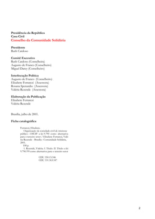 Presidência da República
Casa Civil
Conselho da Comunidade Solidária
Presidente
Ruth Cardoso

Comitê Executivo
Ruth Cardoso (Conselheira)
Augusto de Franco (Conselheiro)
Miguel Darcy (Conselheiro)

Interlocução Política
Augusto de Franco (Conselheiro)
Elisabete Ferrarezi (Assessora)
Rosana Sperandio (Assessora)
Valéria Rezende (Assessora)

Elaboração da Publicação
Elisabete Ferrarezi
Valéria Rezende


Brasília, julho de 2001.

Ficha catalográfica

        Ferrarezi, Elisabete.
            Organização da sociedade civil de interesse
        público - OSCIP : a lei 9.790 como alternativa
        para o terceiro setor / Elisabete Ferrarezi, Valé-
        ria Rezende - Brasília : Comunidade Solidária,
        2001.
           108 p.
            1. Rezende, Valéria. I. Título. II. Título: a lei
        9.790/99 como alternativa para o terceiro setor

                            CDU 350.15:346
                            CDU 331.363:347




                                                                2
 