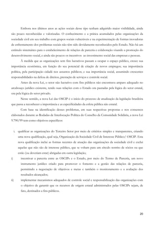 Embora nos últimos anos as ações sociais desse tipo tenham adquirido maior visibilidade, ainda
são pouco reconhecidas e valorizadas. O conhecimento e a prática acumulados pelas organizações da
sociedade civil em seu trabalho com grupos sociais vulneráveis e na experimentação de formas inovadoras
de enfrentamento dos problemas sociais não têm sido devidamente reconhecidos pelo Estado. Não há um
estímulo sistemático para o estabelecimento de relações de parceria e colaboração visando a promoção do
desenvolvimento social, e ainda são poucos os incentivos ao investimento social das empresas e pessoas.
          À medida que as organizações sem fins lucrativos passam a ocupar o espaço público, cresce sua
importância econômica, em função do seu potencial de criação de novos empregos; sua importância
política, pela participação cidadã nos assuntos públicos; e sua importância social, assumindo crescentes
responsabilidades na defesa de direitos, prestação de serviços e controle social.
          Antes da nova Lei, o setor não lucrativo com fins públicos não encontrava amparo adequado no
arcabouço jurídico existente, tendo suas relações com o Estado ora pautadas pela lógica do setor estatal,
ora pela lógica do setor privado.
          Nesse sentido, a nova Lei das OSCIP é o início do processo de atualização da legislação brasileira
que passa a reconhecer a importância e as especificidades da esfera pública não estatal.
          Com base na identificação desses problemas, em suas respectivas propostas e nos consensos
elaborados durante as Rodadas de Interlocução Política do Conselho da Comunidade Solidária, a nova Lei
9.790/99 tem como objetivos específicos:


     i. qualificar as organizações do Terceiro Setor por meio de critérios simples e transparentes, criando
        uma nova qualificação, qual seja, Organização da Sociedade Civil de Interesse Público/ OSCIP. Esta
        nova qualificação inclui as formas recentes de atuação das organizações da sociedade civil e exclui
        aquelas que não são de interesse público, que se voltam para um círculo restrito de sócios ou que
        estão (ou deveriam estar) abrigadas em outra legislação;
i)        incentivar a parceria entre as OSCIPs e o Estado, por meio do Termo de Parceria, um novo
          instrumento jurídico criado para promover o fomento e a gestão das relações de parceria,
          permitindo a negociação de objetivos e metas e também o monitoramento e a avaliação dos
          resultados alcançados;
ii)       implementar mecanismos adequados de controle social e responsabilização das organizações com
          o objetivo de garantir que os recursos de origem estatal administrados pelas OSCIPs sejam, de
          fato, destinados a fins públicos.




                                                                                                         20
 