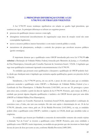 2. PRINCIPAIS DIFERENÇAS ENTRE A LEI
                              9.790/99 E OUTRAS LEIS VIGENTES

        A Lei 9.790/99 trouxe mudanças significativas em relação ao quadro legal precedente, que
continua em vigor. As principais diferenças se referem aos seguintes pontos:
•   processo de qualificação (menos oneroso e mais ágil);
•   abrangência institucional (reconhecimento de organizações cujas áreas de atuação social não eram
    contempladas legalmente);
•   acesso a recursos públicos (menos burocrático e com maior controle público e social);
•   mecanismos de planejamento, avaliação e controle dos projetos que envolvem recursos públicos
    (gestão estratégica).


        É importante destacar que a qualificação como OSCIP introduzida pela nova Lei 9.790/99 não
substitui a Declaração de Utilidade Pública Federal, fornecida pelo Ministério da Justiça, e o Certificado
de Fins Filantrópicos, fornecido pelo Conselho Nacional de Assistência Social / CNAS. A legislação que
rege essas qualificações continuará vigorando concomitantemente à Lei 9.790/99.
        As entidades que possuem essas qualificações e desejarem a qualificação de OSCIP poderão fazê-
lo, desde que obedeçam tanto à legislação que normatiza aquelas qualificações, quanto aos preceitos da Lei
9.790/99.
        Inicialmente, a Lei 9.790/99 previu, em seu art.18, o prazo de dois anos para que as entidades
pudessem acumular a qualificação como OSCIP e a Declaração de Utilidade Pública Federal e/ou o
Certificado de Fins Filantrópicos. A Medida Provisória 2.143/2001, em seu art. 29, prorrogou o prazo
para cinco anos, contados a partir da data de vigência da Lei 9.790/99. Portanto, após março de 2004, a
entidade que possuir alguma daquelas qualificações e também a de OSCIP deverá optar por uma delas
(OSCIP ou Utilidade Pública/Fins Filantrópicos).
        Já o registro no Conselho Nacional de Assistência Social/CNAS, imprescindível à celebração de
convênios com a União, não tem essa restrição. Ele não está sujeito à determinação do art. 18 da Lei
9.790/99, (alterado, como vimos, pelo art. 29 da Medida Provisória 2.143/2001), ou seja, as entidades
podem obter a qualificação como OSCIP e também o registro no CNAS, desde que atendidas todas as
exigências.
        As entidades que tiverem por finalidade a concessão de microcrédito somente não estarão sujeitas
à chamada “Lei da Usura” se tiverem a qualificação como OSCIP. Portanto, para essas entidades a
qualificação como OSCIP é muito importante, na medida em que permite que não incorram no limite legal
da taxa de juros de doze por cento ao ano, conforme Medida Provisória 2.089/2001.

                                                                                                       21
 