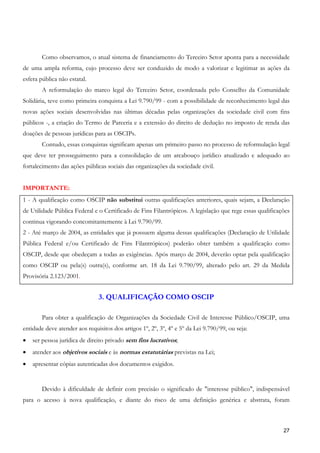 Como observamos, o atual sistema de financiamento do Terceiro Setor aponta para a necessidade
de uma ampla reforma, cujo processo deve ser conduzido de modo a valorizar e legitimar as ações da
esfera pública não estatal.
        A reformulação do marco legal do Terceiro Setor, coordenada pelo Conselho da Comunidade
Solidária, teve como primeira conquista a Lei 9.790/99 - com a possibilidade de reconhecimento legal das
novas ações sociais desenvolvidas nas últimas décadas pelas organizações da sociedade civil com fins
públicos -, a criação do Termo de Parceria e a extensão do direito de dedução no imposto de renda das
doações de pessoas jurídicas para as OSCIPs.
        Contudo, essas conquistas significam apenas um primeiro passo no processo de reformulação legal
que deve ter prosseguimento para a consolidação de um arcabouço jurídico atualizado e adequado ao
fortalecimento das ações públicas sociais das organizações da sociedade civil.


IMPORTANTE:
1 - A qualificação como OSCIP não substitui outras qualificações anteriores, quais sejam, a Declaração
de Utilidade Pública Federal e o Certificado de Fins Filantrópicos. A legislação que rege essas qualificações
continua vigorando concomitantemente à Lei 9.790/99.
2 - Até março de 2004, as entidades que já possuem alguma dessas qualificações (Declaração de Utilidade
Pública Federal e/ou Certificado de Fins Filantrópicos) poderão obter também a qualificação como
OSCIP, desde que obedeçam a todas as exigências. Após março de 2004, deverão optar pela qualificação
como OSCIP ou pela(s) outra(s), conforme art. 18 da Lei 9.790/99, alterado pelo art. 29 da Medida
Provisória 2.123/2001.


                               3. QUALIFICAÇÃO COMO OSCIP

        Para obter a qualificação de Organizações da Sociedade Civil de Interesse Público/OSCIP, uma
entidade deve atender aos requisitos dos artigos 1º, 2º, 3º, 4º e 5º da Lei 9.790/99, ou seja:
•   ser pessoa jurídica de direito privado sem fins lucrativos;
•   atender aos objetivos sociais e às normas estatutárias previstas na Lei;
•   apresentar cópias autenticadas dos documentos exigidos.


        Devido à dificuldade de definir com precisão o significado de "interesse público", indispensável
para o acesso à nova qualificação, e diante do risco de uma definição genérica e abstrata, foram



                                                                                                          27
 