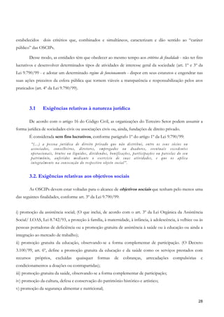 estabelecidos     dois critérios que, combinados e simultâneos, caracterizam e dão sentido ao “caráter
público” das OSCIPs.

       Desse modo, as entidades têm que obedecer ao mesmo tempo aos critérios de finalidade - não ter fins
lucrativos e desenvolver determinados tipos de atividades de interesse geral da sociedade (art. 1º e 3º da
Lei 9.790/99 - e adotar um determinado regime de funcionamento - dispor em seus estatutos e engendrar nas
suas ações preceitos da esfera pública que tornem viáveis a transparência e responsabilização pelos atos
praticados (art. 4º da Lei 9.790/99).



       3.1        Exigências relativas à natureza jurídica

       De acordo com o artigo 16 do Código Civil, as organizações do Terceiro Setor podem assumir a
forma jurídica de sociedades civis ou associações civis ou, ainda, fundações de direito privado.
       É considerada sem fins lucrativos, conforme parágrafo 1º do artigo 1º da Lei 9.790/99:
           “(...) a pessoa jurídica de direito privado que não distribui, entre os seus sócios ou
           associados, conselheiros, diretores, empregados ou doadores, eventuais excedentes
           operacionais, brutos ou líquidos, dividendos, bonificações, participações ou parcelas do seu
           patrimônio, auferidos mediante o exercício de suas atividades, e que os aplica
           integralmente na consecução do respectivo objeto social”.


       3.2. Exigências relativas aos objetivos sociais

       As OSCIPs devem estar voltadas para o alcance de objetivos sociais que tenham pelo menos uma
das seguintes finalidades, conforme art. 3º da Lei 9.790/99:


i) promoção da assistência social; (O que inclui, de acordo com o art. 3º da Lei Orgânica da Assistência
Social/ LOAS, Lei 8.742/93, a proteção à família, à maternidade, à infância, à adolescência, à velhice ou às
pessoas portadoras de deficiência ou a promoção gratuita de assistência à saúde ou à educação ou ainda a
integração ao mercado de trabalho);
ii) promoção gratuita da educação, observando-se a forma complementar de participação. (O Decreto
3.100/99, art. 6º, define a promoção gratuita da educação e da saúde como os serviços prestados com
recursos     próprios,   excluídas   quaisquer    formas    de   cobranças,   arrecadações    compulsórias    e
condicionamentos a doações ou contrapartidas);
iii) promoção gratuita da saúde, observando-se a forma complementar de participação;
iv) promoção da cultura, defesa e conservação do patrimônio histórico e artístico;
v) promoção da segurança alimentar e nutricional;

                                                                                                             28
 