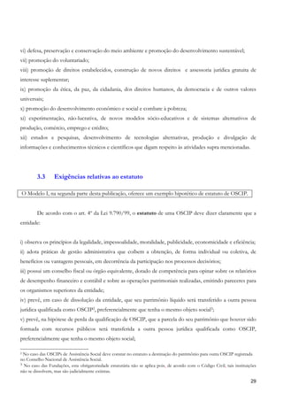 vi) defesa, preservação e conservação do meio ambiente e promoção do desenvolvimento sustentável;
vii) promoção do voluntariado;
viii) promoção de direitos estabelecidos, construção de novos direitos e assessoria jurídica gratuita de
interesse suplementar;
ix) promoção da ética, da paz, da cidadania, dos direitos humanos, da democracia e de outros valores
universais;
x) promoção do desenvolvimento econômico e social e combate à pobreza;
xi) experimentação, não-lucrativa, de novos modelos sócio-educativos e de sistemas alternativos de
produção, comércio, emprego e crédito;
xii) estudos e pesquisas, desenvolvimento de tecnologias alternativas, produção e divulgação de
informações e conhecimentos técnicos e científicos que digam respeito às atividades supra mencionadas.




        3.3       Exigências relativas ao estatuto

O Modelo I, na segunda parte desta publicação, oferece um exemplo hipotético de estatuto de OSCIP.


        De acordo com o art. 4º da Lei 9.790/99, o estatuto de uma OSCIP deve dizer claramente que a
entidade:


i) observa os princípios da legalidade, impessoalidade, moralidade, publicidade, economicidade e eficiência;
ii) adota práticas de gestão administrativa que coíbem a obtenção, de forma individual ou coletiva, de
benefícios ou vantagens pessoais, em decorrência da participação nos processos decisórios;
iii) possui um conselho fiscal ou órgão equivalente, dotado de competência para opinar sobre os relatórios
de desempenho financeiro e contábil e sobre as operações patrimoniais realizadas, emitindo pareceres para
os organismos superiores da entidade;
iv) prevê, em caso de dissolução da entidade, que seu patrimônio líquido será transferido a outra pessoa
jurídica qualificada como OSCIP2, preferencialmente que tenha o mesmo objeto social3;
v) prevê, na hipótese de perda da qualificação de OSCIP, que a parcela do seu patrimônio que houver sido
formada com recursos públicos será transferida a outra pessoa jurídica qualificada como OSCIP,
preferencialmente que tenha o mesmo objeto social;

2No caso das OSCIPs de Assistência Social deve constar no estatuto a destinação do patrimônio para outra OSCIP registrada
no Conselho Nacional de Assistência Social.
3 No caso das Fundações, esta obrigatoriedade estatutária não se aplica pois, de acordo com o Código Civil, tais instituições
não se dissolvem, mas são judicialmente extintas.

                                                                                                                          29
 