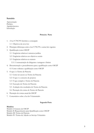 Sumário
Apresentação
Prefácio
Agradecimentos
Introdução


                                              Primeira Parte


1. A Lei 9.790/99: histórico e concepção
   1.1 Objetivos da nova Lei
2. Principais diferenças entre a Lei 9.790/99 e outras leis vigentes
3. Qualificação como OSCIP
   3.1 Exigências relativas à natureza jurídica
   3.2 Exigências relativas aos objetivos sociais
   3.3 Exigências relativas ao estatuto
      3.3.1 A remuneração de dirigentes: vantagens e limites
4. Documentação e procedimentos para a qualificação como OSCIP
   4.1 Como solicitar a qualificação como OSCIP
5. O que é o Termo de Parceria
   5.1 Como ter acesso ao Termo de Parceria
   5.2 O que é o concurso de projetos
   5.3 O que compõe o Termo de Parceria
   5.4 Execução do Termo de Parceria
   5.5 Avaliação dos resultados do Termo de Parceria
   5.6 Prestação de contas do Termo de Parceria
6. Prestação de contas anual da OSCIP
7. Comentários sobre a Lei do Voluntariado


                                              Segunda Parte

Modelos
Modelo I: Estatuto de OSCIP
Modelo II: Requerimento para Qualificação como OSCIP
Modelo III: Termo de Parceria
Modelo IV: Termo de Adesão ao Serviço Voluntário




                                                                       3
 
