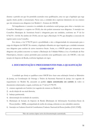 durante o período em que for permitido acumular essas qualificações, uma vez que a legislação que rege
aqueles títulos proíbe a remuneração. Nesse caso, a entidade deve expressar claramente em seu estatuto
que não remunera seus dirigentes (ver Modelo I – Estatuto de OSCIP).
        Tal impedimento é extensivo às entidades de assistência social porque para obter a inscrição nos
Conselhos Municipais e o registro no CNAS, elas não podem remunerar seus dirigentes. A inscrição nos
Conselhos Municipais de Assistência Social é obrigatória para tais entidades, conforme art. 9º da Lei
8.742/93 – LOAS. No âmbito do CNAS, está em vigor a Resolução 31/99, que disciplina a concessão do
registro junto à esse Conselho.
        Em síntese, a Lei 9.790/99 prevê a possibilidade e não a obrigatoriedade de remuneração para o
cargo de dirigente da OSCIP. No entanto, a legislação tributária em vigor impede que a entidade remunere
seus dirigentes para usufruir de certos incentivos fiscais. Assim, se a OSCIP optar por remunerar seus
dirigentes não poderá concorrer ou manter a Declaração de Utilidade Pública e/ou o Certificado de Fins
Filantrópicos, durante o prazo permitido para acumular essas qualificações com a de OSCIP, e não terá
isenção do Imposto de Renda, conforme legislação em vigor.


       4. DOCUMENTAÇÃO E PROCEDIMENTOS PARA A QUALIFICAÇÃO
                                             COMO OSCIP


        A entidade que deseja se qualificar como OSCIP deve fazer uma solicitação formal ao Ministério
da Justiça, na Coordenação de Outorga e Títulos da Secretaria Nacional de Justiça (ver sugestão de
requerimento no Modelo II), anexando ao pedido cópias autenticadas em cartório de todos os
documentos relacionados a seguir, conforme art. 5º da Lei 9.790/99:
1) estatuto registrado em Cartório (ver sugestão de estatuto no Modelo I);
2) ata de eleição de sua atual diretoria;
3) balanço patrimonial;
4) demonstração do resultado do exercício;
5) Declaração de Isenção do Imposto de Renda (Declaração de Informações Econômico-fiscais da
    Pessoa Jurídica - DIPJ), acompanhada do recibo de entrega, referente ao ano calendário anterior;
6) Inscrição no Cadastro Geral de Contribuintes/Cadastro Nacional da Pessoa Jurídica (CGC/CNPJ).


                       Não são aceitas cópias xerox da documentação autenticada.




                                                                                                       32
 