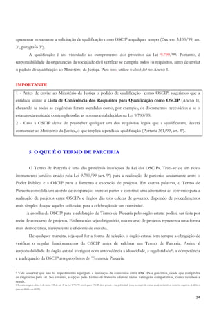 apresentar novamente a solicitação de qualificação como OSCIP a qualquer tempo (Decreto 3.100/99, art.
3º, parágrafo 3º).
             A qualificação é ato vinculado ao cumprimento dos preceitos da Lei 9.790/99. Portanto, é
responsabilidade da organização da sociedade civil verificar se cumpriu todos os requisitos, antes de enviar
o pedido de qualificação ao Ministério da Justiça. Para isso, utilize o check list no Anexo 1.


IMPORTANTE
1 - Antes de enviar ao Ministério da Justiça o pedido de qualificação como OSCIP, sugerimos que a
entidade utilize a Lista de Conferência dos Requisitos para Qualificação como OSCIP (Anexo 1),
checando se todas as exigências foram atendidas como, por exemplo, os documentos necessários e se o
estatuto da entidade contempla todas as normas estabelecidas na Lei 9.790/99.
2 - Caso a OSCIP deixe de preencher qualquer um dos requisitos legais que a qualificaram, deverá
comunicar ao Ministério da Justiça, o que implica a perda da qualificação (Portaria 361/99, art. 4º).



             5. O QUE É O TERMO DE PARCERIA


             O Termo de Parceria é uma das principais inovações da Lei das OSCIPs. Trata-se de um novo
instrumento jurídico criado pela Lei 9.790/99 (art. 9º) para a realização de parcerias unicamente entre o
Poder Público e a OSCIP para o fomento e execução de projetos. Em outras palavras, o Termo de
Parceria consolida um acordo de cooperação entre as partes e constitui uma alternativa ao convênio para a
realização de projetos entre OSCIPs e órgãos das três esferas de governo, dispondo de procedimentos
mais simples do que aqueles utilizados para a celebração de um convênio5.
           A escolha da OSCIP para a celebração de Termo de Parceria pelo órgão estatal poderá ser feita por
meio de concurso de projetos. Embora não seja obrigatório, o concurso de projetos representa uma forma
mais democrática, transparente e eficiente de escolha.
             De qualquer maneira, seja qual for a forma de seleção, o órgão estatal tem sempre a obrigação de
verificar o regular funcionamento da OSCIP antes de celebrar um Termo de Parceria. Assim, é
responsabilidade do órgão estatal averiguar com antecedência a idoneidade, a regularidade6,, a competência
e a adequação da OSCIP aos propósitos do Termo de Parceria.


5 Vale observar que não há impedimento legal para a realização de convênios entre OSCIPs e governos, desde que cumpridas
as exigências para tal. No entanto, a opção pelo Termo de Parceria oferece várias vantagens comparativas, como veremos a
seguir.
6 Ressalta-se que a alínea b do inciso VII do art. 4º da Lei 9.790/99 prevê que a OSCIP deve possuir e dar publicidade à sua prestação de contas anual, incluindo as certidões negativas de débitos
junto ao INSS e ao FGTS.


                                                                                                                                                                                              34
 