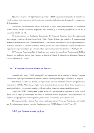 Quanto ao projeto a ser implementado, governo e OSCIP negociam um programa de trabalho que
envolve, dentre outros aspectos, objetivos, metas, resultados, indicadores de desempenho e mecanismos
de desembolso.
         Ainda antes da assinatura do Termo de Parceria, o órgão estatal deve consultar o Conselho de
Política Pública da área de atuação do projeto, caso ele exista (Lei 9.790/99, parágrafo 1º do art. 10 e
Decreto 3.100/99, art. 10).
         O monitoramento e a fiscalização da execução do Termo de Parceria é dever do órgão estatal
parceiro (que o assinou), além do Conselho de Política Pública da área a que está afeto. É importante que
o órgão estatal mantenha esse Conselho informado a respeito de suas atividades de acompanhamento do
Termo de Parceria. O Conselho de Política Pública, por sua vez, deve encaminhar suas recomendações e
sugestões ao órgão estatal para que o mesmo adote as providências cabíveis (Decreto 3.100/99, art. 17).
         O Termo de Parceria também é fiscalizado pelo sistema de controle da Administração Pública,
formado por auditorias interna (por exemplo, a Secretaria Federal de Controle no Governo Federal) e
externa (Tribunais de Contas).




   5.1      Como ter acesso ao Termo de Parceria


         A qualificação como OSCIP não significa necessariamente que a entidade irá firmar Termo de
Parceria com órgãos governamentais e, portanto, receber recursos públicos para a realização de projetos.
         Para firmar o Termo de Parceria, o órgão estatal tem que manifestar interesse em promover a
parceria com OSCIPs. Além disso, o órgão estatal indicará as áreas nas quais deseja firmar parcerias e os
requisitos técnicos e operacionais para isso, podendo realizar concursos para a seleção de projetos.
         A própria OSCIP também pode propor a parceria, apresentando seu projeto ao órgão estatal.
Nesse caso, o órgão governamental irá avaliar a relevância pública do projeto e sua conveniência em
relação a seus programas e políticas públicas, tanto quanto os benefícios para o público alvo.
         De qualquer modo, a decisão final sobre a efetivação de um Termo de Parceria cabe ao Estado,
que deverá atestar previamente o regular funcionamento da OSCIP (Decreto 3.100/99, art. 9º).


         5.2 O que é o concurso de projetos




                                                                                                           35
 
