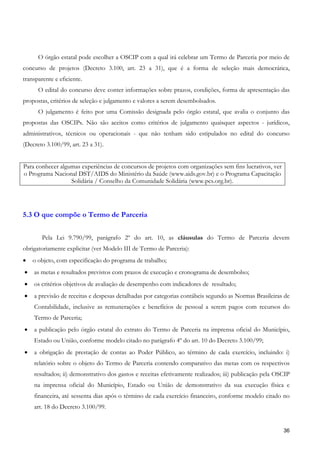 O órgão estatal pode escolher a OSCIP com a qual irá celebrar um Termo de Parceria por meio de
concurso de projetos (Decreto 3.100, art. 23 a 31), que é a forma de seleção mais democrática,
transparente e eficiente.
      O edital do concurso deve conter informações sobre prazos, condições, forma de apresentação das
propostas, critérios de seleção e julgamento e valores a serem desembolsados.
      O julgamento é feito por uma Comissão designada pelo órgão estatal, que avalia o conjunto das
propostas das OSCIPs. Não são aceitos como critérios de julgamento quaisquer aspectos - jurídicos,
administrativos, técnicos ou operacionais - que não tenham sido estipulados no edital do concurso
(Decreto 3.100/99, art. 23 a 31).


Para conhecer algumas experiências de concursos de projetos com organizações sem fins lucrativos, ver
o Programa Nacional DST/AIDS do Ministério da Saúde (www.aids.gov.br) e o Programa Capacitação
                  Solidária / Conselho da Comunidade Solidária (www.pcs.org.br).




5.3 O que compõe o Termo de Parceria


        Pela Lei 9.790/99, parágrafo 2º do art. 10, as cláusulas do Termo de Parceria devem
obrigatoriamente explicitar (ver Modelo III de Termo de Parceria):
•   o objeto, com especificação do programa de trabalho;
•   as metas e resultados previstos com prazos de execução e cronograma de desembolso;
•   os critérios objetivos de avaliação de desempenho com indicadores de resultado;
•   a previsão de receitas e despesas detalhadas por categorias contábeis segundo as Normas Brasileiras de
    Contabilidade, inclusive as remunerações e benefícios de pessoal a serem pagos com recursos do
    Termo de Parceria;
•   a publicação pelo órgão estatal do extrato do Termo de Parceria na imprensa oficial do Município,
    Estado ou União, conforme modelo citado no parágrafo 4º do art. 10 do Decreto 3.100/99;
•   a obrigação de prestação de contas ao Poder Público, ao término de cada exercício, incluindo: i)
    relatório sobre o objeto do Termo de Parceria contendo comparativo das metas com os respectivos
    resultados; ii) demonstrativo dos gastos e receitas efetivamente realizados; iii) publicação pela OSCIP
    na imprensa oficial do Município, Estado ou União de demonstrativo da sua execução física e
    financeira, até sessenta dias após o término de cada exercício financeiro, conforme modelo citado no
    art. 18 do Decreto 3.100/99.


                                                                                                        36
 
