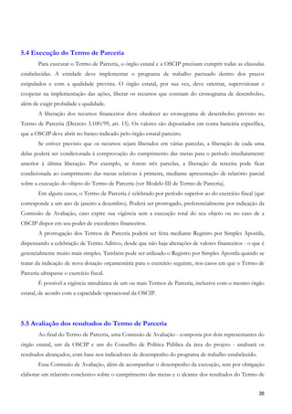 5.4 Execução do Termo de Parceria
        Para executar o Termo de Parceria, o órgão estatal e a OSCIP precisam cumprir todas as cláusulas
estabelecidas. A entidade deve implementar o programa de trabalho pactuado dentro dos prazos
estipulados e com a qualidade prevista. O órgão estatal, por sua vez, deve orientar, supervisionar e
cooperar na implementação das ações, liberar os recursos que constam do cronograma de desembolso,
além de exigir probidade e qualidade.
        A liberação dos recursos financeiros deve obedecer ao cronograma de desembolso previsto no
Termo de Parceria (Decreto 3.100/99, art. 15). Os valores são depositados em conta bancária específica,
que a OSCIP deve abrir no banco indicado pelo órgão estatal parceiro.
        Se estiver previsto que os recursos sejam liberados em várias parcelas, a liberação de cada uma
delas poderá ser condicionada à comprovação do cumprimento das metas para o período imediatamente
anterior à última liberação. Por exemplo, se forem três parcelas, a liberação da terceira pode ficar
condicionada ao cumprimento das metas relativas à primeira, mediante apresentação de relatório parcial
sobre a execução do objeto do Termo de Parceria (ver Modelo III de Termo de Parceria).
        Em alguns casos, o Termo de Parceria é celebrado por período superior ao do exercício fiscal (que
corresponde a um ano de janeiro a dezembro). Poderá ser prorrogado, preferencialmente por indicação da
Comissão de Avaliação, caso expire sua vigência sem a execução total do seu objeto ou no caso de a
OSCIP dispor em seu poder de excedentes financeiros.
        A prorrogação dos Termos de Parceria poderá ser feita mediante Registro por Simples Apostila,
dispensando a celebração de Termo Aditivo, desde que não haja alterações de valores financeiros - o que é
gerencialmente muito mais simples. Também pode ser utilizado o Registro por Simples Apostila quando se
tratar da indicação de nova dotação orçamentária para o exercício seguinte, nos casos em que o Termo de
Parceria ultrapasse o exercício fiscal.
        É possível a vigência simultânea de um ou mais Termos de Parceria, inclusive com o mesmo órgão
estatal, de acordo com a capacidade operacional da OSCIP.




5.5 Avaliação dos resultados do Termo de Parceria
        Ao final do Termo de Parceria, uma Comissão de Avaliação - composta por dois representantes do
órgão estatal, um da OSCIP e um do Conselho de Política Pública da área do projeto - analisará os
resultados alcançados, com base nos indicadores de desempenho do programa de trabalho estabelecido.
        Essa Comissão de Avaliação, além de acompanhar o desempenho da execução, tem por obrigação
elaborar um relatório conclusivo sobre o cumprimento das metas e o alcance dos resultados do Termo de


                                                                                                      38
 