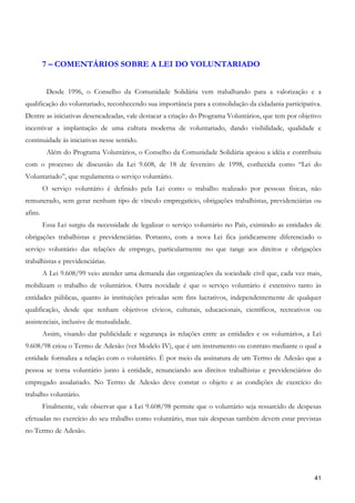 7 – COMENTÁRIOS SOBRE A LEI DO VOLUNTARIADO


          Desde 1996, o Conselho da Comunidade Solidária vem trabalhando para a valorização e a
qualificação do voluntariado, reconhecendo sua importância para a consolidação da cidadania participativa.
Dentre as iniciativas desencadeadas, vale destacar a criação do Programa Voluntários, que tem por objetivo
incentivar a implantação de uma cultura moderna de voluntariado, dando visibilidade, qualidade e
continuidade às iniciativas nesse sentido.
          Além do Programa Voluntários, o Conselho da Comunidade Solidária apoiou a idéia e contribuiu
com o processo de discussão da Lei 9.608, de 18 de fevereiro de 1998, conhecida como “Lei do
Voluntariado”, que regulamenta o serviço voluntário.
         O serviço voluntário é definido pela Lei como o trabalho realizado por pessoas físicas, não
remunerado, sem gerar nenhum tipo de vínculo empregatício, obrigações trabalhistas, previdenciárias ou
afins.
         Essa Lei surgiu da necessidade de legalizar o serviço voluntário no País, eximindo as entidades de
obrigações trabalhistas e previdenciárias. Portanto, com a nova Lei fica juridicamente diferenciado o
serviço voluntário das relações de emprego, particularmente no que tange aos direitos e obrigações
trabalhistas e previdenciárias.
         A Lei 9.608/99 veio atender uma demanda das organizações da sociedade civil que, cada vez mais,
mobilizam o trabalho de voluntários. Outra novidade é que o serviço voluntário é extensivo tanto às
entidades públicas, quanto às instituições privadas sem fins lucrativos, independentemente de qualquer
qualificação, desde que tenham objetivos cívicos, culturais, educacionais, científicos, recreativos ou
assistenciais, inclusive de mutualidade.
         Assim, visando dar publicidade e segurança às relações entre as entidades e os voluntários, a Lei
9.608/98 criou o Termo de Adesão (ver Modelo IV), que é um instrumento ou contrato mediante o qual a
entidade formaliza a relação com o voluntário. É por meio da assinatura de um Termo de Adesão que a
pessoa se torna voluntário junto à entidade, renunciando aos direitos trabalhistas e previdenciários do
empregado assalariado. No Termo de Adesão deve constar o objeto e as condições de exercício do
trabalho voluntário.
         Finalmente, vale observar que a Lei 9.608/98 permite que o voluntário seja ressarcido de despesas
efetuadas no exercício do seu trabalho como voluntário, mas tais despesas também devem estar previstas
no Termo de Adesão.




                                                                                                        41
 