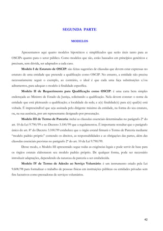 SEGUNDA PARTE


                                                MODELOS


       Apresentamos aqui quatro modelos hipotéticos e simplificados que serão úteis tanto para as
OSCIPs quanto para o setor público. Como modelos que são, estão baseados em princípios genéricos e
precisam, sem dúvida, ser adaptados a cada caso.
       Modelo I de Estatuto de OSCIP: são feitas sugestões de cláusulas que devem estar expressas no
estatuto de uma entidade que pretende a qualificação como OSCIP. No entanto, a entidade não precisa
necessariamente seguir o exemplo, ao contrário, o ideal é que cada uma faça substituições e/ou
aditamentos, para adequar o modelo à finalidade específica.
       Modelo II de Requerimento para Qualificação como OSCIP: é uma carta bem simples
endereçada ao Ministro de Estado da Justiça, solicitando a qualificação. Nela devem constar: o nome da
entidade que está pleiteando a qualificação; a localidade da sede; e a(s) finalidade(s) para a(s) qual(is) está
voltada. É imprescindível que seja assinada pelo dirigente máximo da entidade, na forma do seu estatuto,
ou, na sua ausência, por um representante designado por procuração.
       Modelo III de Termo de Parceria: inclui as cláusulas essenciais determinadas no parágrafo 2º do
art. 10 da Lei 9.790/99 e no Decreto 3.100/99 que a regulamentou. É importante ressaltar que o parágrafo
único do art. 8º do Decreto 3.100/99 estabelece que o órgão estatal firmará o Termo de Parceria mediante
“modelo padrão próprio” contendo os direitos, as responsabilidades e as obrigações das partes, além das
cláusulas essenciais previstas no parágrafo 2º do art. 10 da Lei 9.790/99.
       Desse modo, o Modelo III apresentado segue todas as exigências legais e pode servir de base para
os órgãos estatais elaborarem seu modelo padrão próprio. De qualquer forma, pode ser necessário
introduzir adaptações, dependendo da natureza da parceria a ser estabelecida.
       Modelo IV de Termo de Adesão ao Serviço Voluntário: é um instrumento criado pela Lei
9.608/98 para formalizar o trabalho de pessoas físicas em instituições públicas ou entidades privadas sem
fins lucrativos como prestadoras de serviços voluntários.




                                                                                                            42
 