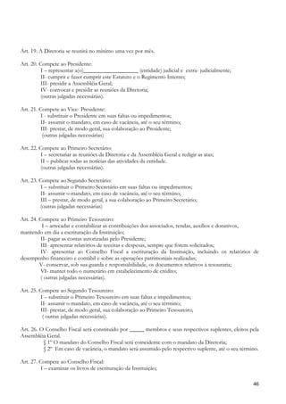 Art. 19. A Diretoria se reunirá no mínimo uma vez por mês.

Art. 20. Compete ao Presidente:
          I – representar a(o)___________________ (entidade) judicial e extra- judicialmente;
          II- cumprir e fazer cumprir este Estatuto e o Regimento Interno;
          III- presidir a Assembléia Geral;
          IV- convocar e presidir as reuniões da Diretoria;
          (outras julgadas necessárias).

Art. 21. Compete ao Vice- Presidente:
          I - substituir o Presidente em suas faltas ou impedimentos;
          II- assumir o mandato, em caso de vacância, até o seu término;
          III- prestar, de modo geral, sua colaboração ao Presidente;
           (outras julgadas necessárias)

Art. 22. Compete ao Primeiro Secretário:
          I – secretariar as reuniões da Diretoria e da Assembléia Geral e redigir as atas;
          II – publicar todas as notícias das atividades da entidade.
          (outras julgadas necessárias).

Art. 23. Compete ao Segundo Secretário:
          I – substituir o Primeiro Secretário em suas faltas ou impedimentos;
          II- assumir o mandato, em caso de vacância, até o seu término;
          III – prestar, de modo geral, a sua colaboração ao Primeiro Secretário;
         (outras julgadas necessárias)

Art. 24. Compete ao Primeiro Tesoureiro:
           I – arrecadar e contabilizar as contribuições dos associados, rendas, auxílios e donativos,
mantendo em dia a escrituração da Instituição;
          II- pagar as contas autorizadas pelo Presidente;
          III- apresentar relatórios de receitas e despesas, sempre que forem solicitados;
          IV- apresentar ao Conselho Fiscal a escrituração da Instituição, incluindo os relatórios de
desempenho financeiro e contábil e sobre as operações patrimoniais realizadas;
         V- conservar, sob sua guarda e responsabilidade, os documentos relativos à tesouraria;
          VI- manter todo o numerário em estabelecimento de crédito;
          ( outras julgadas necessárias).

Art. 25. Compete ao Segundo Tesoureiro:
          I – substituir o Primeiro Tesoureiro em suas faltas e impedimentos;
          II- assumir o mandato, em caso de vacância, até o seu término;
          III- prestar, de modo geral, sua colaboração ao Primeiro Tesoureiro;
           ( outras julgadas necessárias).

Art. 26. O Conselho Fiscal será constituído por _____ membros e seus respectivos suplentes, eleitos pela
Assembléia Geral.
          § 1º O mandato do Conselho Fiscal será coincidente com o mandato da Diretoria;
          § 2º Em caso de vacância, o mandato será assumido pelo respectivo suplente, até o seu término.

Art. 27. Compete ao Conselho Fiscal:
          I – examinar os livros de escrituração da Instituição;

                                                                                                     46
 