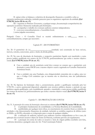 II- opinar sobre os balanços e relatórios de desempenho financeiro e contábil e sobre as
operações patrimoniais realizadas, emitindo pareceres para os organismos superiores da entidade; (Lei
9.790/99, inciso III do art. 4º)
        III – requisitar ao Primeiro Tesoureiro, a qualquer tempo, documentação comprobatória das
operações econômico-financeiras realizadas pela Instituição;
         IV - acompanhar o trabalho de eventuais auditores externos independentes;
         V – convocar extraordinariamente a Assembléia Geral;
        ( outras julgadas necessárias).

Parágrafo Único – O Conselho Fiscal se reunirá ordinariamente a cada______ meses e,
extraordinariamente, sempre que necessário.


                                    Capítulo IV – DO PATRIMÔNIO

Art. 28. O patrimônio da (o)______________________(entidade) será constituído de bens móveis,
imóveis, veículos, semoventes, ações e títulos da dívida pública.

Art. 29. No caso de dissolução da Instituição, o respectivo patrimônio líquido será transferido a outra
pessoa jurídica qualificada nos termos da Lei 9.790/99, preferencialmente que tenha o mesmo objetivo
social. (Lei 9.790/99, inciso IV do art. 4º)

         •   Caso a entidade seja de assistência social deve constar no estatuto que o patrimônio será
             destinado à outra OSCIP com o mesmo objetivo social e registrada no Conselho Nacional de
             Assistência Social .

         •   Caso a entidade seja uma Fundação, esta obrigatoriedade estatutária não se aplica, uma vez
             que o Código Civil estabelece que as mesmas não se dissolvem, mas são judicialmente
             extintas.


Art. 30. Na hipótese da Instituição obter e, posteriormente, perder a qualificação instituída pela Lei
9.790/99, o acervo patrimonial disponível, adquirido com recursos públicos durante o período em que
perdurou aquela qualificação, será contabilmente apurado e transferido a outra pessoa jurídica qualificada
nos termos da mesma Lei, preferencialmente que tenha o mesmo objetivo social. (Lei 9.790/99, inciso V
do art. 4º)


                             Capítulo V – DA PRESTAÇÃO DE CONTAS

Art. 31. A prestação de contas da Instituição observará no mínimo (Lei 9.790/99, inciso VII do art. 4º):
           I- os princípios fundamentais de contabilidade e as Normas Brasileiras de Contabilidade;
           II- a publicidade, por qualquer meio eficaz, no encerramento do exercício fiscal, ao relatório de
atividades e das demonstrações financeiras da entidade, incluindo as certidões negativas de débitos junto
ao INSS e ao FGTS, colocando-os à disposição para o exame de qualquer cidadão;
           III- a realização de auditoria, inclusive por auditores externos independentes se for o caso, da
aplicação dos eventuais recursos objeto de Termo de Parceria, conforme previsto em regulamento;
           IV- a prestação de contas de todos os recursos e bens de origem pública recebidos será feita,
conforme determina o parágrafo único do Art. 70 da Constituição Federal.


                                                                                                         47
 