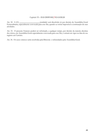 Capítulo VI – DAS DISPOSIÇÕES GERAIS

Art. 32. A (O) _____________________(entidade) será dissolvida (o) por decisão da Assembléia Geral
Extraordinária, especialmente convocada para esse fim, quando se tornar impossível a continuação de suas
atividades.

Art. 33. O presente Estatuto poderá ser reformado, a qualquer tempo, por decisão da maioria absoluta
dos sócios, em Assembléia Geral especialmente convocada para esse fim, e entrará em vigor na data de seu
registro em Cartório.

Art. 34. Os casos omissos serão resolvidas pela Diretoria e referendados pela Assembléia Geral.




                                                                                                     48
 