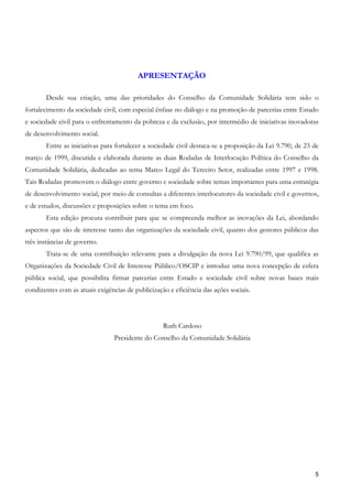 APRESENTAÇÃO

       Desde sua criação, uma das prioridades do Conselho da Comunidade Solidária tem sido o
fortalecimento da sociedade civil, com especial ênfase no diálogo e na promoção de parcerias entre Estado
e sociedade civil para o enfrentamento da pobreza e da exclusão, por intermédio de iniciativas inovadoras
de desenvolvimento social.
       Entre as iniciativas para fortalecer a sociedade civil destaca-se a proposição da Lei 9.790, de 23 de
março de 1999, discutida e elaborada durante as duas Rodadas de Interlocução Política do Conselho da
Comunidade Solidária, dedicadas ao tema Marco Legal do Terceiro Setor, realizadas entre 1997 e 1998.
Tais Rodadas promovem o diálogo entre governo e sociedade sobre temas importantes para uma estratégia
de desenvolvimento social, por meio de consultas a diferentes interlocutores da sociedade civil e governos,
e de estudos, discussões e proposições sobre o tema em foco.
       Esta edição procura contribuir para que se compreenda melhor as inovações da Lei, abordando
aspectos que são de interesse tanto das organizações da sociedade civil, quanto dos gestores públicos das
três instâncias de governo.
       Trata-se de uma contribuição relevante para a divulgação da nova Lei 9.790/99, que qualifica as
Organizações da Sociedade Civil de Interesse Público/OSCIP e introduz uma nova concepção de esfera
pública social, que possibilita firmar parcerias entre Estado e sociedade civil sobre novas bases mais
condizentes com as atuais exigências de publicização e eficiência das ações sociais.




                                                   Ruth Cardoso
                                 Presidente do Conselho da Comunidade Solidária




                                                                                                          5
 