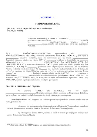 MODELO III

                                         TERMO DE PARCERIA

 (Art. 9º da Lei nº 9.790, de 23.3.99, e Art. 8º do Decreto
 nº 3.100, de 30.6.99)


                               TERMO DE PARCERIA QUE ENTRE SI CELEBRAM A _______________________
                               (UNIÃO/ESTADO/MUNICÍPIO),                               ATRAVÉS
                               DO________________________(ÓRGÃO/ENTIDADE  ESTATAL),      E     A
                               _________________(ORGANIZAÇÃO DA SOCIEDADE CIVIL DE INTERESSE
                               PÚBLICO).



A(O)        _____      (UNIÃO/ESTADO/MUNICÍPIO),                representada(o)    pelo    __________
(ÓRGÃO/ENTIDADE ESTATAL), doravante denominado PARCEIRO PÚBLICO, com sede à
_____________ (endereço completo), neste ato representado por seu titular, _______________,
(brasileiro), (casado, solteiro ou viúvo), CPF nº _________, residente e domiciliado na ________
(cidade/estado) e a ___________________ (ORGANIZAÇÃO DA SOCIEDADE CIVIL DE
INTERESSE PÚBLICO), doravante denominada OSCIP, pessoa jurídica de direito privado, sem fins
lucrativos, CGC/CNPJ nº _________, qualificada como Organização da Sociedade Civil de Interesse
Público, conforme consta do processo MJ nº_______ e do Despacho da Secretaria Nacional de Justiça, de
__/__/__, publicado no Diário Oficial da União de __/__/__, neste ato representada na forma de seu
estatuto10 por _______________, (brasileiro), (casado, solteiro ou viúvo), CPF nº _________, residente e
domiciliado na ___________(cidade/estado) com fundamento no que dispõem a Lei nº 9.790, de 23 de
março de 1999, e o Decreto nº 3.100, de 30 de junho de 1999, resolvem firmar o presente TERMO DE
PARCERIA, que será regido pelas cláusulas e condições que seguem:


CLÁUSULA PRIMEIRA - DO OBJETO

                  O      presente      TERMO          DE       PARCERIA          tem   por objeto
_______________________________(descrição sucinta do objeto constante no Programa de Trabalho),
que se realizará por meio do estabelecimento de vínculo de cooperação entre as partes.

        Subcláusula Única - O Programa de Trabalho poderá ser ajustado de comum acordo entre as
partes, por meio de:

                  a) registro por simples apostila, dispensando-se a celebração de Termo Aditivo, quando se
 tratar de ajustes que não acarretem alteração dos valores definidos na Cláusula Quarta; e

                b) celebração de Termo Aditivo, quando se tratar de ajustes que impliquem alteração dos
 valores definidos na Cláusula Quarta.



 10
      Verificar se o estatuto da OSCIP exige ou não a assinatura de um ou mais dirigentes.


                                                                                                        50
 