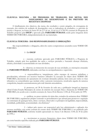CLÁUSULA SEGUNDA - DO PROGRAMA DE TRABALHO, DAS METAS, DOS
                INDICADORES DE DESEMPENHO E DA PREVISÃO DE
                RECEITAS E DESPESAS

        O detalhamento dos objetivos, das metas, dos resultados a serem atingidos, do cronograma de
execução, dos critérios de avaliação de desempenho, com os indicadores de resultados, e a previsão de
receitas e despesas, na forma do inciso IV do § 2º do art. 10 da Lei nº 9.790/99, constam do Programa de
Trabalho proposto pela OSCIP e aprovado pelo PARCEIRO PÚBLICO, sendo parte integrante deste
TERMO DE PARCERIA, independentemente de sua transcrição.


CLÁUSULA TERCEIRA - DAS RESPONSABILIDADES E OBRIGAÇÕES

     São responsabilidades e obrigações, além dos outros compromissos assumidos neste TERMO DE
PARCERIA:

                         I - Da OSCIP


                        a - executar, conforme aprovado pelo PARCEIRO PÚBLICO, o Programa de
Trabalho, zelando pela boa qualidade das ações e serviços prestados e buscando alcançar eficiência,
eficácia, efetividade e economicidade em suas atividades;

              b - observar, no transcorrer da execução de suas atividades, as orientações emanadas
do PARCEIRO PÚBLICO, elaboradas com base no acompanhamento e supervisão;

                        c- responsabilizar-se, integralmente, pelos encargos de natureza trabalhista e
previdenciária, referentes aos recursos humanos utilizados na execução do objeto deste TERMO DE
PARCERIA, decorrentes do ajuizamento de eventuais demandas judiciais, bem como por todos os ônus
tributários ou extraordinários que incidam sobre o presente instrumento, ressalvados aqueles de natureza
compulsória, lançados automaticamente pela rede bancária arrecadadora;

                      d- promover, até 28 de fevereiro de cada ano, a publicação integral na imprensa
oficial (União/Estado/Município) de extrato de relatório de execução física e financeira do TERMO DE
PARCERIA, de acordo com o modelo constante do Anexo II do Decreto 3.100, de 30 de junho de 1999;

                      e – publicar, no prazo máximo de trinta dias, contados da assinatura deste TERMO
DE PARCERIA, regulamento próprio contendo os procedimentos que adotará para promover a aquisição
ou contratação de quaisquer bens, obras e serviços, observados os princípios da legalidade, impessoalidade,
moralidade, publicidade, economicidade e da eficiência;11

                       f – indicar pelo menos um responsável pela boa administração e aplicação dos
recursos recebidos, cujo nome constará do extrato deste TERMO DE PARCERIA a ser publicado pelo
PARCEIRO PÚBLICO, conforme modelo apresentado no Anexo I do Decreto 3.100, de 30 de junho
de 1999; e

                      g – movimentar os recursos financeiros, objeto deste TERMO DE PARCERIA,
em conta bancária específica indicada pelo PARCEIRO PÚBLICO.

11
     Ver Anexo 1 desta publicação.

                                                                                                        51
 