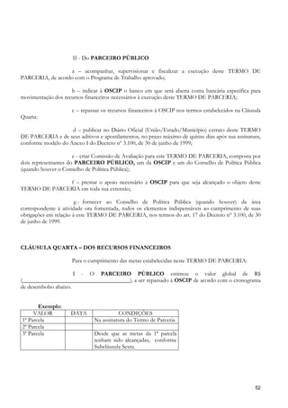 II - Do PARCEIRO PÚBLICO

                  a – acompanhar, supervisionar e fiscalizar a execução deste TERMO DE
PARCERIA, de acordo com o Programa de Trabalho aprovado;

                    b – indicar à OSCIP o banco em que será aberta conta bancária específica para
movimentação dos recursos financeiros necessários à execução deste TERMO DE PARCERIA;

                     c – repassar os recursos financeiros à OSCIP nos termos estabelecidos na Cláusula
Quarta;

                    d – publicar no Diário Oficial (União/Estado/Município) extrato deste TERMO
DE PARCERIA e de seus aditivos e apostilamentos, no prazo máximo de quinze dias após sua assinatura,
conforme modelo do Anexo I do Decreto nº 3.100, de 30 de junho de 1999;

                      e - criar Comissão de Avaliação para este TERMO DE PARCERIA, composta por
dois representantes do PARCEIRO PÚBLICO, um da OSCIP e um do Conselho de Política Pública
(quando houver o Conselho de Política Pública);

              f – prestar o apoio necessário à OSCIP para que seja alcançado o objeto deste
TERMO DE PARCERIA em toda sua extensão;

                       g - fornecer ao Conselho de Política Pública (quando houver) da área
correspondente à atividade ora fomentada, todos os elementos indispensáveis ao cumprimento de suas
obrigações em relação à este TERMO DE PARCERIA, nos termos do art. 17 do Decreto nº 3.100, de 30
de junho de 1999.



CLÁUSULA QUARTA – DOS RECURSOS FINANCEIROS

                     Para o cumprimento das metas estabelecidas neste TERMO DE PARCERIA:

                      I - O PARCEIRO PÚBLICO estimou o valor global de R$
(_____________________________________), a ser repassado à OSCIP de acordo com o cronograma
de desembolso abaixo.


       Exemplo:
     VALOR          DATA                CONDIÇÕES
1ª Parcela                    Na assinatura do Termo de Parceria
2ª Parcela
3ª Parcela                    Desde que as metas da 1ª parcela
                              tenham sido alcançadas, conforme
                              Subcláusula Sexta.




                                                                                                   52
 