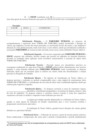 II - A OSCIP contribuirá com R$ (_________________________________)
(caso haja aporte de recursos financeiros por parte da OSCIP) de acordo com o cronograma abaixo.12


      Exemplo:
     VALOR            DATA                 CONDIÇÕES




                      Subcláusula Primeira – O PARCEIRO PÚBLICO, no processo de
acompanhamento e supervisão deste TERMO DE PARCERIA, poderá recomendar a alteração de
valores, que implicará a revisão das metas pactuadas, ou recomendar revisão das metas, o que implicará a
alteração do valor global pactuado, tendo como base o custo relativo, desde que devidamente justificada e
aceita pelos PARCEIROS, de comum acordo, devendo, nestes casos, serem celebrados Termos Aditivos.

                     Subcláusula Segunda – Os recursos repassados pelo PARCEIRO PÚBLICO à
OSCIP, enquanto não utilizados, deverão sempre que possível ser aplicados no mercado financeiro,
devendo os resultados dessa aplicação serem revertidos exclusivamente à execução do objeto deste
TERMO DE PARCERIA.

                       Subcláusula Terceira – Havendo atrasos nos desembolsos previstos no
cronograma estabelecido no caput desta Cláusula, a OSCIP poderá realizar adiantamentos com recursos
próprios à conta bancária indicada pelo PARCEIRO PÚBLICO, tendo reconhecidas as despesas
efetivadas, desde que em montante igual ou inferior aos valores ainda não desembolsados e estejam
previstas no Programa de Trabalho.

                       Subcláusula Quarta – Na hipótese de formalização de Termo Aditivo, as
despesas previstas e realizadas no período compreendido entre a data original de encerramento deste
TERMO DE PARCERIA e a formalização da nova data de início serão consideradas legítimas, desde que
cobertas pelo respectivo empenho.

                       Subcláusula Quinta – As despesas ocorrerão à conta do orçamento vigente,
_____________________(identificar a classificação programática e econômica da despesa, número e data
da nota de empenho). As despesas relativas a exercícios futuros correrão à conta dos respectivos
orçamentos, devendo os créditos e empenhos serem indicados por meio de:

                         a) registro por simples apostila, dispensando-se a celebração de Termo Aditivo,
quando se tratar apenas da indicação da dotação orçamentária para o novo exercício, mantida a
programação anteriormente aprovada; e

                            b) celebração de Termo Aditivo, quando houver alteração dos valores globais
definidos no caput desta Cláusula.

                      Subcláusula Sexta – A liberação de recursos a partir da terceira parcela, inclusive,
ficará condicionada à comprovação das metas para o período correspondente à parcela imediatamente

12
  É importante destacar que não há obrigatoriedade de contrapartidas por parte da OSCIP para a celebração
de Termo de Parceria.

                                                                                                        53
 