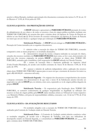 anterior a última liberação, mediante apresentação dos documentos constantes dos incisos I e IV do art. 12
do Decreto nº 3.100, de 30 de junho de 1999.


CLÁUSULA QUINTA – DA PRESTAÇÃO DE CONTAS

                        A OSCIP elaborará e apresentará ao PARCEIRO PÚBLICO prestação de contas
do adimplemento do seu objeto e de todos os recursos e bens de origem pública recebidos mediante este
TERMO DE PARCERIA, até sessenta dias após o término deste (na hipótese do Termo de Parceria ser
inferior ao ano fiscal) ou até 28 de fevereiro do exercício subseqüente (na hipótese do Termo de Parceria
ser maior que um ano fiscal) e a qualquer tempo por solicitação do PARCEIRO PÚBLICO.

                      Subcláusula Primeira – A OSCIP deverá entregar ao PARCEIRO PÚBLICO a
Prestação de Contas instruída com os seguintes documentos:

                       I - relatório sobre a execução do objeto do TERMO DE PARCERIA, contendo
comparativo entre as metas propostas e os resultados alcançados;
                       II – demonstrativo integral da receita e despesa realizadas na execução do objeto,
oriundos dos recursos recebidos do PARCEIRO PÚBLICO, bem como, se for o caso, demonstrativo de
igual teor dos recursos originados da própria OSCIP e referentes ao objeto deste TERMO DE
PARCERIA, assinados pelo contabilista e pelo responsável da OSCIP indicado na Cláusula Terceira;
                       III – extrato da execução física e financeira publicado na imprensa oficial
(União/Estado/Município), de acordo com modelo constante do Anexo II do Decreto 3.100, de 30 de
junho de 1999;
                       IV – parecer e relatório de auditoria independente sobre a aplicação dos recursos
objeto deste TERMO DE PARCERIA (apenas para os casos em que o montante de recursos for maior ou
igual a R$ 600.000,00 – seiscentos mil reais).

                      Subcláusula Segunda – Os originais dos documentos comprobatórios das receitas
e despesas constantes dos demonstrativos de que trata o inciso II da Subcláusula anterior deverão ser
arquivados na sede da OSCIP por, no mínimo, cinco anos, separando-se os de origem pública daqueles da
própria OSCIP.

                       Subcláusula Terceira – Os responsáveis pela fiscalização deste TERMO DE
PARCERIA, ao tomarem conhecimento de qualquer irregularidade ou ilegalidade na utilização dos
recursos ou bens de origem pública pela OSCIP, darão imediata ciência ao Tribunal de Contas respectivo
e ao Ministério Público, sob pena de responsabilidade solidária, consoante o art. 12 da Lei 9.790, de 23 de
março de 1999.


CLÁUSULA SEXTA – DA AVALIAÇÃO DE RESULTADOS

                      Os resultados atingidos com a execução do TERMO DE PARCERIA devem ser
analisados pela Comissão de Avaliação citada na Cláusula Terceira.

                      Subcláusula Única – A Comissão de Avaliação emitirá relatório conclusivo sobre
os resultados atingidos, de acordo com o Programa de Trabalho, com base nos indicadores de
desempenho citados na Cláusula Segunda, e o encaminhará ao PARCEIRO PÚBLICO, até _____ dias
após o término deste TERMO DE PARCERIA.


                                                                                                        54
 