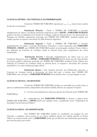 CLÁUSULA SÉTIMA – DA VIGÊNCIA E DA PRORROGAÇÃO

                       O presente TERMO DE PARCERIA vigorará por ___ /___ (meses/anos) a partir
da data de sua assinatura.

                       Subcláusula Primeira – Findo o TERMO DE PARCERIA e havendo
adimplemento do objeto e excedentes financeiros disponíveis junto a OSCIP, o PARCEIRO PÚBLICO
poderá, com base na indicação da Comissão de Avaliação, citada na Cláusula Sexta, e na apresentação de
Programa de Trabalho suplementar, prorrogar este TERMO DE PARCERIA, mediante registro por
simples apostila ou requerer a devolução do saldo financeiro disponível.

                   Subcláusula Segunda – Findo o TERMO DE PARCERIA e havendo
inadimplemento do objeto e restando desembolsos financeiros a serem repassados pelo PARCEIRO
PÚBLICO à OSCIP, este TERMO DE PARCERIA poderá ser prorrogado, mediante Termo Aditivo,
por indicação da Comissão de Avaliação citada na cláusula Sexta, para cumprimento das metas
estabelecidas.

                        Subcláusula Terceira – Havendo inadimplemento do objeto com ou sem
excedentes financeiros junto à OSCIP, o PARCEIRO PÚBLICO poderá, desde que não haja alocação
de recursos públicos adicionais, prorrogar este TERMO DE PARCERIA, mediante Termo Aditivo, por
indicação da Comissão de Avaliação citada na cláusula Sexta, ou requerer a devolução dos recursos
transferidos e/ou outra medida que julgar cabível.

                   Subcláusula Quarta – Nas situações previstas nas Subcláusulas anteriores, a
Comissão de Avaliação deverá se pronunciar até trinta dias após o término deste TERMO DE
PARCERIA, caso contrário, o PARCEIRO PÚBLICO deverá decidir sobre a sua prorrogação ou não.


CLÁUSULA OITAVA – DA RESCISÃO

                       O presente TERMO DE PARCERIA poderá ser rescindido por acordo entre as
partes ou administrativamente, independente das demais medidas cabíveis, nas seguintes situações:

                     I – se houver descumprimento, ainda que parcial, das Cláusulas deste TERMO DE
PARCERIA; e

                       II – unilateralmente pelo PARCEIRO PÚBLICO se, durante a vigência deste
TERMO DE PARCERIA, a OSCIP perder, por qualquer razão, a qualificação como “Organização da
Sociedade Civil de Interesse Público”.


CLÁUSULA NONA – DA MODIFICAÇÃO

                      Este TERMO DE PARCERIA poderá ser modificado em qualquer de suas
Cláusulas e condições, exceto quanto ao seu objeto, mediante registro por simples apostila ou Termo
Aditivo, de comum acordo entre os PARCEIROS, desde que tal interesse seja manifestado, previamente,
por uma das partes, por escrito.



                                                                                                   55
 