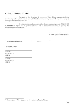 CLÁUSULA DÉCIMA – DO FORO

                       Fica eleito o foro da cidade de _________ 13para dirimir qualquer dúvida ou
solucionar questões que não possam ser resolvidas administrativamente, renunciando as partes a qualquer
outro, por mais privilegiado que seja.

                     E, por estarem assim, justas e acordadas, firmam as partes o presente TERMO DE
PARCERIA em 3 (três) vias de igual teor e forma e para os mesmos fins de direito, na presença das
testemunhas abaixo qualificadas.



                                                                             (Cidade), (dia) de (mês) de (ano).


_________________________                      _______________________
   PARCEIRO PÚBLICO                                   OSCIP


TESTEMUNHAS:

___________________________________
NOME:
ENDEREÇO:
CPF Nº
___________________________________
NOME:
ENDEREÇO;
CPF Nº




13
     Recomenda-se definir o foro como sendo o da sede do Parceiro Público.

                                                                                                            56
 
