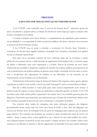 PREFÁCIO
               O QUE ESTÁ POR TRÁS DA NOVA LEI DO TERCEIRO SETOR


       A Lei 9.790/99 - mais conhecida como "a nova lei do Terceiro Setor" - representa apenas um
passo, um primeiro e pequeno passo, na direção da reforma do marco legal que regula as relações entre
Estado e Sociedade Civil no Brasil.
       O sentido estratégico maior dessa reforma é o empoderamento das populações, para aumentar a
sua possibilidade e a sua capacidade de influir nas decisões públicas e de aduzir e alavancar novos recursos
ao processo de desenvolvimento do país.
       A Lei 9.790/99 visa, no geral, a estimular o crescimento do Terceiro Setor. Estimular o
crescimento do Terceiro Setor significa fortalecer a Sociedade Civil. Fortalecer a Sociedade Civil significa
investir no chamado Capital Social.
       Para tanto, faz-se necessário construir um novo arcabouço legal, que (a) reconheça o caráter
público de um conjunto, imenso e ainda informal, de organizações da Sociedade Civil; e, ao mesmo tempo
(b) facilite a colaboração entre essas organizações e o Estado. Trata-se de construir um novo marco
institucional que possibilite a progressiva mudança do desenho das políticas públicas governamentais, de
sorte a transformá-las em políticas públicas de parceria entre Estado e Sociedade Civil em todos os níveis,
com a incorporação das organizações de cidadãos na sua elaboração, na sua execução, no seu
monitoramento, na sua avaliação e na sua fiscalização.
       Evidentemente ainda estamos longe de alcançar tal objetivo. Por enquanto, temos, apenas, algumas
experiências inovadoras nesse sentido e uma lei que ainda "não pegou", como se costuma dizer no Brasil.
       Mas não é difícil entender as razões pelas quais ainda estamos engatinhando nesse terreno. A
primeira razão diz respeito a cultura estatista que predomina no chamado aparelho de Estado. A Lei 9.790
reconhece como tendo caráter público organizações não-estatais. Isso é um escândalo para boa parte dos
dirigentes e funcionários governamentais, que ainda pensam que o Estado não só detém por direito, como
deve continuar mantendo de fato em suas mãos, eternamente, o monopólio do público.
       Nos extremos desse campo de concepção, uma parte, felizmente pequena, dos dirigentes
governamentais atuais, encara tudo isso como uma forma de burlar o fisco. Para tais dirigentes, essa
conversa de Terceiro Setor, de Sociedade Civil, não passa de maquiagem para empresas que não querem
pagar impostos. Na contramão das mudanças que ocorrem no plano mundial neste início de século e de
milênio - dentre as quais, talvez, a mais significativa, seja a emersão de uma esfera pública não-estatal -
esses dirigentes partem da premissa de que todo mundo é culpado até prova em contrário. Sendo assim,
esmeram-se em dificultar ao máximo a vida das organizações da Sociedade Civil, quer criando obstáculos


                                                                                                          6
 