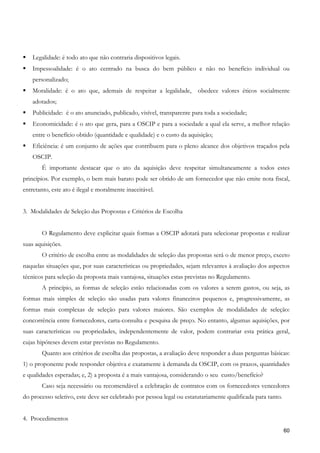 Legalidade: é todo ato que não contraria dispositivos legais.
    Impessoalidade: é o ato centrado na busca do bem público e não no benefício individual ou
    personalizado;
    Moralidade: é o ato que, ademais de respeitar a legalidade,        obedece valores éticos socialmente
    adotados;
    Publicidade: é o ato anunciado, publicado, visível, transparente para toda a sociedade;
    Economicidade: é o ato que gera, para a OSCIP e para a sociedade a qual ela serve, a melhor relação
    entre o benefício obtido (quantidade e qualidade) e o custo da aquisição;
    Eficiência: é um conjunto de ações que contribuem para o pleno alcance dos objetivos traçados pela
    OSCIP.
       É importante destacar que o ato da aquisição deve respeitar simultaneamente a todos estes
princípios. Por exemplo, o bem mais barato pode ser obtido de um fornecedor que não emite nota fiscal,
entretanto, este ato é ilegal e moralmente inaceitável.


3. Modalidades de Seleção das Propostas e Critérios de Escolha


       O Regulamento deve explicitar quais formas a OSCIP adotará para selecionar propostas e realizar
suas aquisições.
       O critério de escolha entre as modalidades de seleção das propostas será o de menor preço, exceto
naquelas situações que, por suas características ou propriedades, sejam relevantes à avaliação dos aspectos
técnicos para seleção da proposta mais vantajosa, situações estas previstas no Regulamento.
       A princípio, as formas de seleção estão relacionadas com os valores a serem gastos, ou seja, as
formas mais simples de seleção são usadas para valores financeiros pequenos e, progressivamente, as
formas mais complexas de seleção para valores maiores. São exemplos de modalidades de seleção:
concorrência entre fornecedores, carta-consulta e pesquisa de preço. No entanto, algumas aquisições, por
suas características ou propriedades, independentemente de valor, podem contrariar esta prática geral,
cujas hipóteses devem estar previstas no Regulamento.
       Quanto aos critérios de escolha das propostas, a avaliação deve responder a duas perguntas básicas:
1) o proponente pode responder objetiva e exatamente à demanda da OSCIP, com os prazos, quantidades
e qualidades esperadas; e, 2) a proposta é a mais vantajosa, considerando o seu custo/benefício?
       Caso seja necessário ou recomendável a celebração de contratos com os fornecedores vencedores
do processo seletivo, este deve ser celebrado por pessoa legal ou estatutariamente qualificada para tanto.


4. Procedimentos
                                                                                                             60
 