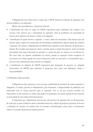 O Regulamento deve deixar claro as etapas que a OSCIP adotará na realização de aquisições com
recursos públicos à sua disposição.
       Dentre estes procedimentos, é importante destacar:
•   a identificação das áreas ou cargos da OSCIP responsáveis pelas solicitações das compras e/ou
    serviços. Vale observar que o demandante de aquisições, além da justificativa da necessidade da
    mesma, deve explicitar com clareza o objeto a ser adquirido.
•   a identificação de quem autoriza a aquisição e como é dada esta autorização. Cabe destacar que tais
    decisões quase sempre são tomadas pelo nível hierárquico imediatamente superior àquele que solicitou
    a aquisição. No entanto, o Regulamento da OSCIP pode estabelecer níveis diferentes de alçada para a
    decisão. Por exemplo, para pequenos valores a decisão quanto à seleção da proposta pode ser tomada
    pela própria área/cargo interessada na aquisição e, a partir daí, pelo seu superior, ou um diretor etc.
    Por outro lado, em algumas modalidades de seleção, quando as aquisições forem complexas ou
    envolverem um volume grande de recursos financeiros, pode ser necessário ou recomendável que o
    processo seja conduzido por uma comissão ou colegiado.
•   a identificação do dirigente da OSCIP responsável pela designação de pessoa(s) ou colegiado
    (funcionários da OSCIP) para selecionar as propostas, bem como suas atribuições, limites e
    responsabilidades.


5. Publicidade e Documentação


       O Regulamento deve expressar os casos em que a publicidade das intenções de realizar aquisições é
obrigatória. O critério, previsto no Regulamento, para determinar a obrigatoriedade da publicação está
relacionado com os valores previstos para as aquisições. Isso se faz por convites enviados aos
fornecedores ou por anúncios ou editais, que podem ser publicados em jornais, quando houver interesse
ou necessidade de uma ampla oferta de propostas.
       É importante que o Regulamento preveja que todo processo de aquisição deve ser documentado,
de modo que se possa conhecê-lo desde a demanda interna até a seleção da proposta vencedora. Se houver
a celebração de contrato, ele também deve ser anexado à documentação, assim como os documentos
relativos à execução financeira do referido processo.




                                                                                                        61
 