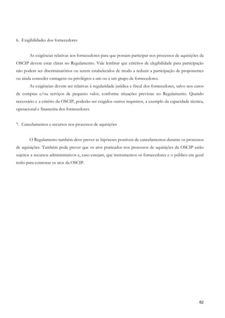 6. Exigibilidades dos fornecedores


       As exigências relativas aos fornecedores para que possam participar nos processos de aquisições da
OSCIP devem estar claras no Regulamento. Vale lembrar que critérios de elegibilidade para participação
não podem ser discriminatórios ou serem estabelecidos de modo a reduzir a participação de proponentes
ou ainda conceder vantagens ou privilégios a um ou a um grupo de fornecedores.
       As exigências devem ser relativas à regularidade jurídica e fiscal dos fornecedores, salvo nos casos
de compras e/ou serviços de pequeno valor, conforme situações previstas no Regulamento. Quando
necessário e a critério da OSCIP, poderão ser exigidos outros requisitos, a exemplo da capacidade técnica,
operacional e financeira dos fornecedores.


7. Cancelamentos e recursos nos processos de aquisições


       O Regulamento também deve prever as hipóteses possíveis de cancelamentos durante os processos
de aquisições. Também pode prever que os atos praticados nos processos de aquisições da OSCIP estão
sujeitos a recursos administrativos e, caso estejam, que instrumentos os fornecedores e o público em geral
terão para contestar os atos da OSCIP.




                                                                                                        62
 