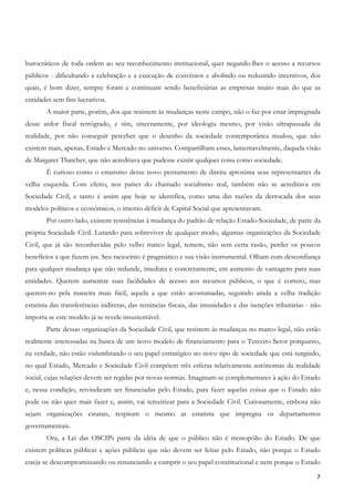 burocráticos de toda ordem ao seu reconhecimento institucional, quer negando-lhes o acesso a recursos
públicos - dificultando a celebração e a execução de convênios e abolindo ou reduzindo incentivos, dos
quais, é bom dizer, sempre foram e continuam sendo beneficiárias as empresas muito mais do que as
entidades sem fins lucrativos.
       A maior parte, porém, dos que resistem às mudanças neste campo, não o faz por estar impregnada
desse ardor fiscal retrógrado, e sim, sinceramente, por ideologia mesmo, por visão ultrapassada da
realidade, por não conseguir perceber que o desenho da sociedade contemporânea mudou, que não
existem mais, apenas, Estado e Mercado no universo. Compartilham esses, lamentavelmente, daquela visão
de Margaret Thatcher, que não acreditava que pudesse existir qualquer coisa como sociedade.
       É curioso como o estatismo desse novo pensamento de direita aproxima seus representantes da
velha esquerda. Com efeito, nos países do chamado socialismo real, também não se acreditava em
Sociedade Civil, e tanto é assim que hoje se identifica, como uma das razões da derrocada dos seus
modelos políticos e econômicos, o imenso déficit de Capital Social que apresentavam.
       Por outro lado, existem resistências à mudança do padrão de relação Estado-Sociedade, de parte da
própria Sociedade Civil. Lutando para sobreviver de qualquer modo, algumas organizações da Sociedade
Civil, que já são reconhecidas pelo velho marco legal, temem, não sem certa razão, perder os poucos
benefícios a que fazem jus. Seu raciocínio é pragmático e sua visão instrumental. Olham com desconfiança
para qualquer mudança que não redunde, imediata e concretamente, em aumento de vantagens para suas
entidades. Querem aumentar suas facilidades de acesso aos recursos públicos, o que é correto, mas
querem-no pela maneira mais fácil, aquela a que estão acostumadas, seguindo ainda a velha tradição
estatista das transferências indiretas, das renúncias fiscais, das imunidades e das isenções tributárias - não
importa se este modelo já se revele insustentável.
       Parte dessas organizações da Sociedade Civil, que resistem às mudanças no marco legal, não estão
realmente interessadas na busca de um novo modelo de financiamento para o Terceiro Setor porquanto,
na verdade, não estão vislumbrando o seu papel estratégico no novo tipo de sociedade que está surgindo,
no qual Estado, Mercado e Sociedade Civil compõem três esferas relativamente autônomas da realidade
social, cujas relações devem ser regidas por novas normas. Imaginam-se complementares à ação do Estado
e, nessa condição, reivindicam ser financiadas pelo Estado, para fazer aquelas coisas que o Estado não
pode ou não quer mais fazer e, assim, vai terceirizar para a Sociedade Civil. Curiosamente, embora não
sejam organizações estatais, respiram o mesmo ar estatista que impregna os departamentos
governamentais.
       Ora, a Lei das OSCIPs parte da idéia de que o público não é monopólio do Estado. De que
existem políticas públicas e ações públicas que não devem ser feitas pelo Estado, não porque o Estado
esteja se descompromissando ou renunciando a cumprir o seu papel constitucional e nem porque o Estado

                                                                                                            7
 