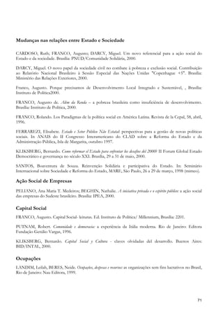Mudanças nas relações entre Estado e Sociedade

CARDOSO, Ruth; FRANCO, Augusto; DARCY, Miguel. Um novo referencial para a ação social do
Estado e da sociedade. Brasília: PNUD/Comunidade Solidária, 2000.

DARCY, Miguel. O novo papel da sociedade civil no combate à pobreza e exclusão social. Contribuição
ao Relatório Nacional Brasileiro à Sessão Especial das Nações Unidas "Copenhague +5". Brasília:
Ministério das Relações Exteriores, 2000.

Franco, Augusto. Porque precisamos de Desenvolvimento Local Integrado e Sustentável, , Brasília:
Instituto de Política2000.

FRANCO, Augusto de. Além da Renda – a pobreza brasileira como insuficiência de desenvolvimento.
Brasília: Instituto de Política, 2000.

FRANCO, Rolando. Los Paradigmas de la política social en América Latina. Revista de la Cepal, 58, abril,
1996.

FERRAREZI, Elisabete. Estado e Setor Público Não Estatal: perspectivas para a gestão de novas políticas
sociais. In ANAIS do II Congresso Interamericano do CLAD sobre a Reforma do Estado e da
Administração Pública, Isla de Margarita, outubro 1997.

KLIKSBERG, Bernardo. Como reformar el Estado para enfrentar los desafios del 2000? II Forum Global Estado
Democrático e governança no século XXI. Brasília, 29 a 31 de maio, 2000.

SANTOS, Boaventura de Souza. Reinvenção Solidária e participativa do Estado. In: Seminário
Internacional sobre Sociedade e Reforma do Estado, MARE, São Paulo, 26 a 29 de março, 1998 (mimeo).

Ação Social de Empresas
PELIANO, Ana Maria T. Medeiros; BEGHIN, Nathalie. A iniciativa privada e o espírito público: a ação social
das empresas do Sudeste brasileiro. Brasília: IPEA, 2000.

Capital Social
FRANCO, Augusto. Capital Social- leituras. Ed. Instituto de Política/ Millennium, Brasília: 2201.

PUTNAM, Robert. Comunidade e democracia: a experiência da Itália moderna. Rio de Janeiro: Editora
Fundação Getúlio Vargas, 1996.

KLIKSBERG, Bernardo. Capital Social y Cultura - claves olvidadas del desarrollo. Buenos Aires:
BID/INTAL, 2000.

Ocupações
LANDIM, Leilah, BERES, Neide. Ocupações, despesas e recursos: as organizações sem fins lucrativos no Brasil,
Rio de Janeiro: Nau Editora, 1999.




                                                                                                         71
 