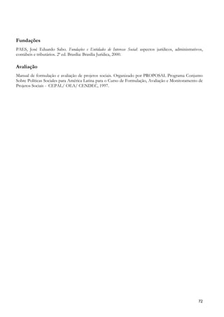 Fundações
PAES, José Eduardo Sabo. Fundações e Entidades de Interesse Social: aspectos jurídicos, administrativos,
contábeis e tributários. 2ª ed. Brasília: Brasília Jurídica, 2000.

Avaliação
Manual de formulação e avaliação de projetos sociais. Organizado por PROPOSAL Programa Conjunto
Sobre Políticas Sociales para América Latina para o Curso de Formulação, Avaliação e Monitoramento de
Projetos Sociais - CEPAL/ OEA/ CENDEC, 1997.




                                                                                                     72
 
