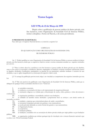 Textos Legais


                                         LEI 9.790, de 23 de Março de 1999
                                          Dispõe sobre a qualificação de pessoas jurídicas de direito privado, sem
                                 fins lucrativos, como Organizações da Sociedade Civil de Interesse Público,
                                 institui e disciplina o Termo de Parceria, e dá outras providências.


         O PRESIDENTE DA REPÚBLICA
         Faço saber que o Congresso Nacional decreta e eu sanciono a seguinte Lei:


                                                         CAPÍTULO I
                        DA QUALIFICAÇÃO COMO ORGANIZAÇÕES DA SOCIEDADE CIVIL
                                                 DE INTERESSE PÚBLICO



         Art. 1º. Podem qualificar-se como Organizações da Sociedade Civil de Interesse Público as pessoas jurídicas de direito
privado, sem fins lucrativos, desde que os respectivos objetivos sociais e normas estatutárias atendam aos requisitos instituídos
por esta Lei.

         § 1º Para os efeitos desta Lei, considera-se sem fins lucrativos a pessoa jurídica de direito privado que não distribui,
entre os seus sócios ou associados, conselheiros, diretores, empregados ou doadores, eventuais excedentes operacionais, brutos
ou líquidos, dividendos, bonificações, participações ou parcelas do seu patrimônio, auferidos mediante o exercício de suas
atividades, e que os aplica integralmente na consecução do respectivo objeto social.

         § 2º A outorga da qualificação prevista neste artigo é ato vinculado ao cumprimento dos requisitos instituídos por esta
Lei.

        Art. 2º Não são passíveis de qualificação como Organizações da Sociedade Civil de Interesse Público, ainda que se
dediquem de qualquer forma às atividades descritas no art. 3º desta Lei:

          I-        as sociedades comerciais;
          II-       os sindicatos, as associações de classe ou de representação de categoria profissional;
          III-      as instituições religiosas ou voltadas para a disseminação de credos, cultos, práticas e visões devocionais e
confessionais;
          IV-       as organizações partidárias e assemelhadas, inclusive suas fundações;
          V-        as entidades de benefício mútuo destinadas a proporcionar bens ou serviços a um círculo restrito de
associados ou sócios;
          VI-       as entidades e empresas que comercializam planos de saúde e assemelhados;
          VII-      as instituições hospitalares privadas não gratuitas e suas mantenedoras;
          VIII-     as escolas privadas dedicadas ao ensino formal não gratuito e suas mantenedoras;
          IX-       as Organizações Sociais;
          X-        as cooperativas;
          XI-       as fundações públicas;
          XII-      as fundações, sociedades civis ou associações de direito privado criadas por órgão público ou por fundações
públicas;
          XIII-     as organizações creditícias que tenham quaisquer tipo de vinculação com o sistema financeiro nacional a que
se refere o art. 192 da Constituição Federal.



                                                                                                                              76
 