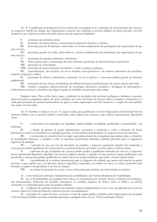Art. 3º A qualificação instituída por esta Lei, observado em qualquer caso, o princípio da universalização dos serviços,
no respectivo âmbito de atuação das Organizações, somente será conferida às pessoas jurídicas de direito privado, sem fins
lucrativos, cujos objetivos sociais tenha pelo menos uma das seguintes finalidades:

           I-    promoção da assistência social;
           II-   promoção da cultura, defesa e conservação do patrimônio histórico e artístico;
           III- promoção gratuita da educação, observando-se a forma complementar de participação das organizações de que
trata esta Lei;
           IV- promoção gratuita da saúde, observando-se a forma complementar de participação das organizações de que
trata esta Lei;
           V-    promoção da segurança alimentar e nutricional;
           VI- defesa, preservação e conservação do meio ambiente e promoção do desenvolvimento sustentável;
           VII- promoção do voluntariado;
           VIII- promoção do desenvolvimento econômico e social e combate à pobreza;
           IX- experimentação, não lucrativa, de novos modelos sócio-produtivos e de sistemas alternativos de produção,
comércio, emprego e crédito;
           X-    promoção de direitos estabelecidos, construção de novos direitos e assessoria jurídica gratuita de Interesse
suplementar;
           XI- promoção da ética, da paz, da cidadania, dos direitos humanos, da democracia e de outros valores universais;
           XII- estudos e pesquisas, desenvolvimento de tecnologias alternativas, produção e divulgação de informações e
conhecimentos técnicos e científicos que digam respeito às atividades mencionadas neste artigo.

         Parágrafo único. Para os fins deste artigo, a dedicação às atividades nele previstas configura-se mediante a execução
direta de projetos, programas, planos de ações correlatas, por meio da doação de recursos físicos, humanos e financeiros, ou
ainda pela prestação de serviços intermediários de apoio a outras organizações sem fins lucrativos e a órgãos do setor público
que atuem em áreas afins.

         Art. 4º Atendido ao disposto no art. 3º, exige-se ainda, para qualificarem-se como Organizações da Sociedade Civil de
Interesse Público, que as pessoas jurídicas interessadas sejam regidas por estatutos, cujas normas expressamente disponham
sobre:

          I-        a observância dos princípios da legalidade, impessoalidade, moralidade, publicidade, economicidade e da
eficiência;
          II-       a adoção de práticas de gestão administrativa, necessárias e suficientes a coibir a obtenção, de forma
individual ou coletiva, de benefícios ou vantagens pessoais, em decorrência da participação no respectivo processo decisório;
          III-      a constituição de conselho fiscal ou órgão equivalente, dotado de competência para opinar sobre os relatórios
de desempenho financeiro e contábil, e sobre as operações patrimoniais realizadas, emitindo pareceres para os organismos
superiores da entidade.
           IV-      a previsão de que, em caso de dissolução da entidade, o respectivo patrimônio líquido será transferido a
 outra pessoa jurídica qualificada nos termos desta Lei, preferencialmente que tenha o mesmo objeto social da extinta.
          V-        a previsão de que, na hipótese de a pessoa jurídica perder a qualificação instituída por esta Lei, o respectivo
acervo patrimonial disponível, adquirido com recursos públicos durante o período em que perdurou aquela qualificação, será
transferido a outra pessoa jurídica qualificada nos termos desta Lei, preferencialmente que tenha o mesmo objeto social;
          VI-       a possibilidade de se instituir remuneração para os dirigentes da entidade, que atuem efetivamente na gestão
executiva e para aqueles que a ela prestam serviços específicos, respeitados, em ambos os casos, os valores praticados pelo
mercado, na região correspondente à sua área de atuação;
          VII-      as normas de prestação de contas a serem observadas pela entidade, que determinarão no mínimo:

          a) a observância dos princípios fundamentais de contabilidade e das Normas Brasileiras de Contabilidade;
          b) que se dê publicidade, por qualquer meio eficaz, no encerramento do exercício fiscal, ao relatório de atividades e
das demonstrações financeiras da entidade, incluindo-se as certidões negativas de débitos junto ao INSS e ao FGTS,
colocando-os à disposição para exame de qualquer cidadão;
          c) a realização de auditoria, inclusive por auditores externos independentes se for o caso, da aplicação dos eventuais
recursos objeto do Termo de Parceria, conforme previsto em regulamento;
          d) a prestação de contas de todos os recursos e bens de origem pública recebidos pelas Organizações da Sociedade
Civil de Interesse Público será feita conforme determina o parágrafo único do art. 70 da Constituição Federal.




                                                                                                                                77
 