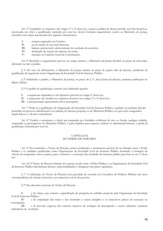 Art. 5º Cumpridos os requisitos dos artigos 3º e 4º desta Lei, a pessoa jurídica de direito privado sem fins lucrativos,
interessada em obter a qualificação instituída por esta Lei, deverá formular requerimento escrito ao Ministério da Justiça,
instruído com cópias autenticadas dos seguintes documentos:

         I-       estatuto registrado em Cartório;
         II-      ata de eleição de sua atual diretoria;
         III-     balanço patrimonial e demonstração do resultado do exercício;
         IV-      declaração de isenção do imposto de renda;
         V-       inscrição no Cadastro Geral de Contribuintes.

         Art. 6º Recebido o requerimento previsto no artigo anterior, o Ministério da Justiça decidirá, no prazo de trinta dias,
deferindo ou não o pedido.

          § 1º No caso de deferimento, o Ministério da Justiça emitirá, no prazo de quinze dias da decisão, certificado de
qualificação da requerente como Organização da Sociedade Civil de Interesse Público.

        § 2º Indeferido o pedido, o Ministério da Justiça, no prazo do § 1º, dará ciência da decisão, mediante publicação no
Diário Oficial.

         § 3º O pedido de qualificação somente será indeferido quando:

         I- a requerente enquadrar-se nas hipóteses previstas no artigo 2º desta Lei;
         II- a requerente não atender aos requisitos descritos nos artigos 3º e 4º desta Lei;
         III- a documentação apresentada estiver incompleta.

         Art. 7º Perde-se a qualificação de Organização da Sociedade Civil de Interesse Público, a pedido ou mediante decisão
proferida em processo administrativo ou judicial, de iniciativa popular ou do Ministério Público, no qual serão assegurados
ampla defesa e o devido contraditório.

          Art. 8º Vedado o anonimato, e desde que amparado por fundadas evidências de erro ou fraude, qualquer cidadão,
respeitadas as prerrogativas do Ministério Público, é parte legítima para requerer, judicial ou administrativamente, a perda da
qualificação instituída por esta Lei.


                                                     CAPÍTULO II
                                                DO TERMO DE PARCERIA


         Art. 9º Fica instituído o Termo de Parceria, assim considerado o instrumento passível de ser firmado entre o Poder
Público e as entidades qualificadas como Organizações da Sociedade Civil de Interesse Público destinado à formação de
vínculo de cooperação entre as partes, para o fomento e a execução das atividades de interesse público previstas no art. 3º desta
Lei.

         Art. 10 O Termo de Parceria firmado de comum acordo entre o Poder Público e as Organizações da Sociedade Civil
de Interesse Público discriminará direitos, responsabilidades e obrigações das partes signatárias.

        § 1° A celebração do Termo de Parceria será precedida de consulta aos Conselhos de Políticas Públicas das áreas
correspondentes de atuação existentes, nos respectivos níveis de governo.

         § 2° São cláusulas essenciais do Termo de Parceria:

          I-       a do objeto, que conterá a especificação do programa de trabalho proposto pela Organização da Sociedade
Civil de Interesse Público;
          II-      a de estipulação das metas e dos resultados a serem atingidos e os respectivos prazos de execução ou
cronograma;
          III-     a de previsão expressa dos critérios objetivos de avaliação de desempenho a serem utilizados, mediante
indicadores de resultado;


                                                                                                                              78
 
