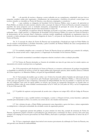 IV-      a de previsão de receitas e despesas a serem realizadas em seu cumprimento, estipulando item por item as
categorias contábeis usadas pela organização e detalhamento das remunerações e benefícios de pessoal a serem pagos com
recursos oriundos ou vinculados ao Termo de Parceria, a seus diretores, empregados e consultores;
          V-       a que estabelece as obrigações da Sociedade Civil de Interesse Público, entre as quais a de apresentar ao
Poder Público, ao término de cada exercício, relatório sobre a execução do objeto do Termo de Parceria, contendo comparativo
específico das metas propostas com os resultados alcançados, acompanhado de prestação de contas dos gastos e receitas
efetivamente realizados, independente das previsões mencionadas no Inciso IV;
          VI-      a de publicação, na imprensa oficial do Município, do Estado ou da União, conforme o alcance das atividades
celebradas entre o órgão parceiro e a Organização da Sociedade Civil de Interesse Público, de extrato do Termo de Parceria e
de demonstrativo da sua execução física e financeira, conforme modelo simplificado estabelecido no regulamento desta Lei,
contendo os dados principais da documentação obrigatória do Inciso V, sob pena de não liberação dos recursos previstos no
Termo de Parceria.

         Art. 11 A execução do objeto do Termo de Parceria será acompanhada e fiscalizada por órgão do Poder Público da
área de atuação correspondente à atividade fomentada, e pelos Conselhos de Políticas Públicas das áreas correspondentes de
atuação existentes, em cada nível de governo.


       § 1º Os resultados atingidos com a execução do Termo de Parceria devem ser analisados por comissão de avaliação,
composta de comum acordo entre o órgão parceiro e a Organização da Sociedade Civil de Interesse Público.


         § 2º A comissão encaminhará à autoridade competente relatório conclusivo sobre a avaliação procedida.

        § 3º Os Termos de Parceria destinados ao fomento de atividades nas áreas de que trata essa Lei estarão sujeitos aos
mecanismos de controle social previstos na Legislação.

          Art. 12 Os responsáveis pela fiscalização do Termo de Parceria, ao tomarem conhecimento de qualquer irregularidade
ou ilegalidade na utilização de recursos ou bens de origem pública pela organização parceira, darão imediata ciência ao Tribunal
de Contas respectivo e ao Ministério Público, sob pena de responsabilidade solidária.

         Art. 13 Sem prejuízo da medida a que se refere o art. 12 desta Lei, havendo indícios fundados de malversação de bens
ou recursos de origem pública, os responsáveis pela fiscalização representarão ao Ministério Público, à Advocacia-Geral da
União, para que requeiram ao juízo competente a decretação da indisponibilidade dos bens da entidade e o seqüestro dos bens
dos seus dirigentes, bem como de agente público ou terceiro, que possam ter enriquecido ilicitamente ou causado dano ao
patrimônio público, além de outras medidas consubstanciadas na Lei nº 8.429, de 2 de junho de 1992, e na Lei Complementar
nº 64, de 18 de maio de 1990.


         § 1º O pedido de seqüestro será processado de acordo com o disposto nos artigos 822 e 825 do Código de Processo
Civil.

        § 2º Quando for o caso, o pedido incluirá a investigação, o exame e o bloqueio de bens, contas bancárias e aplicações
mantidas pelo demandado no País e no exterior, nos termos da lei e dos tratados internacionais.

         § 3º Até o término da ação, o Poder Público permanecerá como depositário e gestor dos bens e valores seqüestrados
ou indisponíveis e velará pela continuidade das atividades sociais da organização parceira.

          Art. 14 A organização parceira fará publicar, no prazo máximo de trinta dias, contado da assinatura do Termo de
Parceria, regulamento próprio contendo os procedimentos que adotará para a contratação de obras e serviços, bem como para
compras com emprego de recursos provenientes do Poder Público, observados os princípios estabelecidos no inciso I do art. 4º
desta Lei.


         Art. 15 Caso a organização adquira bem imóvel com recursos provenientes da celebração do Termo de Parceria, este
será gravado com cláusula de inalienabilidade.



                                                                                                                             79
 