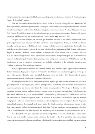 esteja terceirizando suas responsabilidades, ou seja, não por razões, diretas ou inversas, de Estado, mas por
"razões de Sociedade" mesmo.
       Por trás da nova lei do Terceiro Setor, existe a avaliação de que o olhar público da Sociedade Civil
detecta problemas, identifica oportunidades e vantagens colaborativas, descobre potencialidades e soluções
inovadoras em lugares onde o olhar do Estado não pode, nem deve, penetrar. A ação pública da Sociedade
Civil é capaz de mobilizar recursos, sinergizar iniciativas, promover parcerias em prol do desenvolvimento
humano e social sustentável, de uma forma que o Estado jamais pôde ou poderá fazer.
       Só para dar um exemplo: os recursos que transitam na base da sociedade, computáveis como
gastos operacionais das entidades sem fins lucrativos - que atingiram no Brasil, na metade da década
passada, a cifra de quase 11 bilhões de reais - nunca poderão compor a receita fiscal do Estado, mas
poderão ser conduzidos para projetos de interesse público, alavancando a capacidade de desenvolvimento
do país. E a situação do Brasil é muito modesta se comparada à média internacional (1,5% contra 4,7% do
PIB). Se o Brasil se igualasse à média internacional neste campo, multiplicando por três o montante dos
recursos mobilizados pelo Terceiro Setor, seria possível ultrapassar a marca dos 30 bilhões de reais. Se
somássemos a isso os recursos provenientes do trabalho voluntário e das múltiplas iniciativas dos
cidadãos, o resultado final seria impressionante.
       Ora, a capacidade de arrecadar do Estado é limitada pelo tamanho e pela capacidade de contribuir
da base tributável. Logo, se os recursos provenientes dos tributos são insuficientes, parece óbvio que o
país - não apenas o Estado, mas a sociedade brasileira como um todo - deve lançar mão de outros
mecanismos capazes de impulsionar o seu desenvolvimento.
       O exemplo acima foi citado mais para sensibilizar aqueles que só se deixam impressionar por cifras
que ultrapassem os dez dígitos, mas a razão principal não é exatamente esta, da eterna insuficiência dos
recursos, derivante da famosa crise fiscal do Estado contemporâneo. Não é que o Estado, por não
conseguir arrecadar mais e melhor, vai agora querer tomar os recursos da Sociedade Civil. Porque tais
recursos da sociedade, se podem ser estimulados e dinamizados por iniciativas do Estado, jamais poderão
ser arrecadados e controlados pelo Estado. Os recursos da sociedade - monetizados aqui por motivos
pedagógicos - não são essencialmente monetários: são inteligências, modos próprios de ver, "lógicas",
racionalidades, razões de sociedade-rede que a razão do Estado-mainframe não consegue captar. Se não
fosse, por exemplo, o olhar das organizações da Sociedade Civil que trabalham com os portadores do vírus
HIV, o Estado brasileiro não teria hoje uma das melhores políticas do mundo de enfrentamento da AIDS.
       Se a Sociedade Civil quer alcançar a sua maioridade política - e não ser tutelada pelo Estado, e não
ficar a vida toda sendo encarada como dominium do Estado - ela deve caminhar para sua própria
emancipação, em primeiro lugar consolidando e legitimando uma nova institucionalidade que a reconheça


                                                                                                           8
 