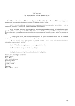 CAPÍTULO III
                                     DAS DISPOSIÇÕES FINAIS E TRANSITÓRIAS



   Art. 16 É vedada às entidades qualificadas como Organizações da Sociedade Civil de Interesse Público a participação em
campanhas de interesse político-partidário ou eleitorais, sob quaisquer meios ou formas.

        Art.17 O Ministério da Justiça permitirá, mediante requerimento dos interessados, livre acesso público a todas as
informações pertinentes às Organizações da Sociedade Civil de Interesse Público.

          Art. 18 As pessoas jurídicas de direito privado sem fins lucrativos, qualificadas com base em outros diplomas legais,
poderão qualificar-se como Organizações da Sociedade Civil de Interesse Público, desde que atendidos aos requisitos para tanto
exigidos, sendo-lhes assegurada a manutenção simultânea dessas qualificações, até dois anos contados da data de vigência desta
Lei.

          § 1º Findo o prazo de dois anos, a pessoa jurídica interessada em manter a qualificação prevista nesta Lei deverá por
ela optar, fato que implicará a renúncia automática de suas qualificações anteriores.

          § 2º Caso não seja feita a opção prevista no parágrafo anterior, a pessoa jurídica perderá automaticamente a
qualificação obtida nos termos desta Lei.

         Art. 19 O Poder Executivo regulamentará esta Lei no prazo de trinta dias.

         Art. 20 Esta Lei entra em vigor na data de sua publicação.


         Brasília, 23 de Março de 1999, 178º da Independência e 111º da República

FERNANDO HENRIQUE CARDOSO
Renan Calheiros
Pedro Malan
Ailton Barcelos Fernandes
Paulo Renato Souza
Francisco Dornelles
Waldeck Ornélas
José Serra
Paulo Paiva
Clovis de Barros Carvalho




                                                                                                                            80
 