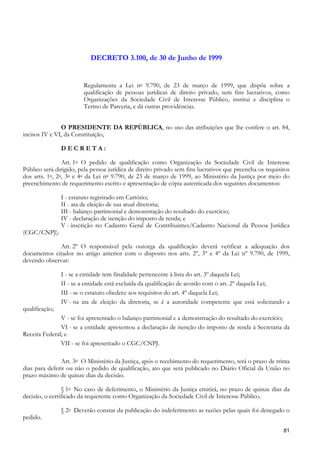 DECRETO 3.100, de 30 de Junho de 1999


                        Regulamenta a Lei no 9.790, de 23 de março de 1999, que dispõe sobre a
                        qualificação de pessoas jurídicas de direito privado, sem fins lucrativos, como
                        Organizações da Sociedade Civil de Interesse Público, institui e disciplina o
                        Termo de Parceria, e dá outras providências.


               O PRESIDENTE DA REPÚBLICA, no uso das atribuições que lhe confere o art. 84,
incisos IV e VI, da Constituição,

                DECRETA:

                Art. 1o O pedido de qualificação como Organização da Sociedade Civil de Interesse
Público será dirigido, pela pessoa jurídica de direito privado sem fins lucrativos que preencha os requisitos
dos arts. 1o, 2o, 3o e 4o da Lei no 9.790, de 23 de março de 1999, ao Ministério da Justiça por meio do
preenchimento de requerimento escrito e apresentação de cópia autenticada dos seguintes documentos:

                I - estatuto registrado em Cartório;
                II - ata de eleição de sua atual diretoria;
                III - balanço patrimonial e demonstração do resultado do exercício;
                IV - declaração de isenção do imposto de renda; e
                V - inscrição no Cadastro Geral de Contribuintes/Cadastro Nacional da Pessoa Jurídica
(CGC/CNPJ).

             Art. 2º O responsável pela outorga da qualificação deverá verificar a adequação dos
documentos citados no artigo anterior com o disposto nos arts. 2º, 3º e 4º da Lei nº 9.790, de 1999,
devendo observar:

                I - se a entidade tem finalidade pertencente à lista do art. 3º daquela Lei;
                II - se a entidade está excluída da qualificação de acordo com o art. 2º daquela Lei;
                III - se o estatuto obedece aos requisitos do art. 4º daquela Lei;
                IV - na ata de eleição da diretoria, se é a autoridade competente que está solicitando a
qualificação;
               V - se foi apresentado o balanço patrimonial e a demonstração do resultado do exercício;
               VI - se a entidade apresentou a declaração de isenção do imposto de renda à Secretaria da
Receita Federal; e
               VII - se foi apresentado o CGC/CNPJ.

               Art. 3o O Ministério da Justiça, após o recebimento do requerimento, terá o prazo de trinta
dias para deferir ou não o pedido de qualificação, ato que será publicado no Diário Oficial da União no
prazo máximo de quinze dias da decisão.

                § 1o No caso de deferimento, o Ministério da Justiça emitirá, no prazo de quinze dias da
decisão, o certificado da requerente como Organização da Sociedade Civil de Interesse Público.

                § 2o Deverão constar da publicação do indeferimento as razões pelas quais foi denegado o
pedido.

                                                                                                          81
 