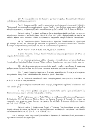 § 3o A pessoa jurídica sem fins lucrativos que tiver seu pedido de qualificação indeferido
poderá reapresentá-lo a qualquer tempo.

               Art. 4o Qualquer cidadão, vedado o anonimato e respeitadas as prerrogativas do Ministério
Público, desde que amparado por evidências de erro ou fraude, é parte legítima para requerer, judicial ou
administrativamente, a perda da qualificação como Organização da Sociedade Civil de Interesse Público.

                Parágrafo único. A perda da qualificação dar-se-á mediante decisão proferida em processo
administrativo, instaurado no Ministério da Justiça, de ofício ou a pedido do interessado, ou judicial, de
iniciativa popular ou do Ministério Público, nos quais serão assegurados a ampla defesa e o contraditório.

                Art. 5o Qualquer alteração da finalidade ou do regime de funcionamento da organização,
que implique mudança das condições que instruíram sua qualificação, deverá ser comunicada ao Ministério
da Justiça, acompanhada de justificativa, sob pena de cancelamento da qualificação.

                     Art. 6º Para fins do art. 3º da Lei no 9.790, de 1999, entende-se:

              I - como Assistência Social, o desenvolvimento das atividades previstas no art. 3º da Lei
Orgânica da Assistência Social;

              II - por promoção gratuita da saúde e educação, a prestação destes serviços realizada pela
Organização da Sociedade Civil de Interesse Público mediante financiamento com seus próprios recursos.

              § 1o Não são considerados recursos próprios aqueles gerados pela cobrança de serviços de
qualquer pessoa física ou jurídica, ou obtidos em virtude de repasse ou arrecadação compulsória.

               § 2o O condicionamento da prestação de serviço ao recebimento de doação, contrapartida
ou equivalente não pode ser considerado como promoção gratuita do serviço.

                      Art. 7o Entende-se como benefícios ou vantagens pessoais, nos termos do inciso II do art.
4o   da Lei   no   9.790, de 1999, os obtidos:

                I - pelos dirigentes da entidade e seus cônjuges, companheiros e parentes colaterais ou afins
até o terceiro grau;

             II - pelas pessoas jurídicas das quais os mencionados acima sejam controladores ou
detenham mais de dez por cento das participações societárias.

                 Art. 8º Será firmado entre o Poder Público e as entidades qualificadas como Organizações
da Sociedade Civil de Interesse Público, Termo de Parceria destinado à formação de vínculo de
cooperação entre as partes, para o fomento e a execução das atividades de interesse público previstas no
art. 3º da Lei nº 9.790, de 1999.

                Parágrafo único. O Órgão estatal firmará o Termo de Parceria mediante modelo padrão
próprio, do qual constarão os direitos, as responsabilidades e as obrigações das partes e as cláusulas
essenciais descritas no art. 10, § 2o, da Lei no 9.790, de 1999.

        Art. 9º O órgão estatal responsável pela celebração do Termo de Parceria verificará previamente o
regular funcionamento da organização.



                                                                                                            82
 