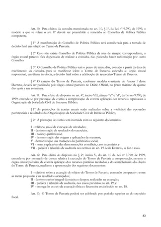 Art. 10. Para efeitos da consulta mencionada no art. 10, § 1º, da Lei nº 9.790, de 1999, o
modelo a que se refere o art. 8º deverá ser preenchido e remetido ao Conselho de Política Pública
competente.

                § 1º A manifestação do Conselho de Política Pública será considerada para a tomada de
decisão final em relação ao Termo de Parceria.

               § 2º Caso não exista Conselho de Política Pública da área de atuação correspondente, o
órgão estatal parceiro fica dispensado de realizar a consulta, não podendo haver substituição por outro
Conselho.

               § 3º O Conselho de Política Pública terá o prazo de trinta dias, contado a partir da data de
recebimento da consulta, para se manifestar sobre o Termo de Parceria, cabendo ao órgão estatal
responsável, em última instância, a decisão final sobre a celebração do respectivo Termo de Parceria.

                § 4º O extrato do Termo de Parceria, conforme modelo constante do Anexo I deste
Decreto, deverá ser publicado pelo órgão estatal parceiro no Diário Oficial, no prazo máximo de quinze
dias após a sua assinatura.

              Art. 11. Para efeito do disposto no art. 4º, inciso VII, alíneas “c” e “d”, da Lei no 9.790, de
1999, entende-se por prestação de contas a comprovação da correta aplicação dos recursos repassados à
Organização da Sociedade Civil de Interesse Público.

                § 1º As prestações de contas anuais serão realizadas sobre a totalidade das operações
patrimoniais e resultados das Organizações da Sociedade Civil de Interesse Público.

               § 2º A prestação de contas será instruída com os seguintes documentos:

               I - relatório anual de execução de atividades;
               II - demonstração de resultados do exercício;
               III - balanço patrimonial;
               IV - demonstração das origens e aplicações de recursos;
               V - demonstração das mutações do patrimônio social;
               VI - notas explicativas das demonstrações contábeis, caso necessário; e
               VII - parecer e relatório de auditoria nos termos do art. 19 deste Decreto, se for o caso.

               Art. 12. Para efeito do disposto no § 2º, inciso V, do art. 10 da Lei nº 9.790, de 1999,
entende-se por prestação de contas relativa à execução do Termo de Parceria a comprovação, perante o
órgão estatal parceiro, da correta aplicação dos recursos públicos recebidos e do adimplemento do objeto
do Termo de Parceria, mediante a apresentação dos seguintes documentos:

              I - relatório sobre a execução do objeto do Termo de Parceria, contendo comparativo entre
as metas propostas e os resultados alcançados;
              II - demonstrativo integral da receita e despesa realizadas na execução;
              III - parecer e relatório de auditoria, nos casos previstos no art. 19; e
              IV - entrega do extrato da execução física e financeira estabelecido no art. 18.

               Art. 13. O Termo de Parceria poderá ser celebrado por período superior ao do exercício
fiscal.




                                                                                                            83
 