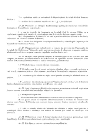 V - a regularidade jurídica e institucional da Organização da Sociedade Civil de Interesse
Público; e
               VI - a análise dos documentos referidos no art. 11, § 2º, deste Decreto.

                Art. 28. Obedecidos aos princípios da administração pública, são inaceitáveis como critério
de seleção, de desqualificação ou pontuação:

               I - o local do domicílio da Organização da Sociedade Civil de Interesse Público ou a
exigência de experiência de trabalho da organização no local de domicílio do órgão parceiro estatal;
               II - a obrigatoriedade de consórcio ou associação com entidades sediadas na localidade
onde deverá ser celebrado o Termo de Parceria;
               III - o volume de contrapartida ou qualquer outro benefício oferecido pela Organização da
Sociedade Civil de Interesse Público.

               Art. 29. O julgamento será realizado sobre o conjunto das propostas das Organizações da
Sociedade Civil de Interesse Público, não sendo aceitos como critérios de julgamento os aspectos jurídicos,
administrativos, técnicos ou operacionais não estipulados no edital do concurso.

             Art. 30. O órgão estatal parceiro designará a comissão julgadora do concurso, que será
composta, no mínimo, por um membro do Poder Executivo, um especialista no tema do concurso e um
membro do Conselho de Política Pública da área de competência, quando houver.

               § 1º O trabalho dessa comissão não será remunerado.

               § 2º O órgão estatal deverá instruir a comissão julgadora sobre a pontuação pertinente a
cada item da proposta ou projeto e zelará para que a identificação da organização proponente seja omitida.

               § 3º A comissão pode solicitar ao órgão estatal parceiro informações adicionais sobre os
projetos.

              § 4º A comissão classificará as propostas das Organizações da Sociedade Civil de Interesse
Público obedecidos aos critérios estabelecidos neste Decreto e no edital.

              Art. 31. Após o julgamento definitivo das propostas, a comissão apresentará, na presença
dos concorrentes, os resultados de seu trabalho, indicando os aprovados.

               § 1º O órgão estatal parceiro:
               I - não examinará recursos administrativos contra as decisões da comissão julgadora;
               II - não poderá anular ou suspender administrativamente o resultado do concurso nem
celebrar outros Termos de Parceria, com o mesmo objeto, sem antes finalizar o processo iniciado pelo
concurso.

             § 2º Após o anúncio público do resultado do concurso, o órgão estatal parceiro o
homologará, sendo imediata a celebração dos Termos de Parceria pela ordem de classificação dos
aprovados.

               Art. 32. O Ministro de Estado da Justiça baixará portaria no prazo de quinze dias, a partir
da publicação deste Decreto, regulamentando os procedimentos para a qualificação.

               Art. 33. Este Decreto entra em vigor na data de sua publicação.


                                                                                                        86
 