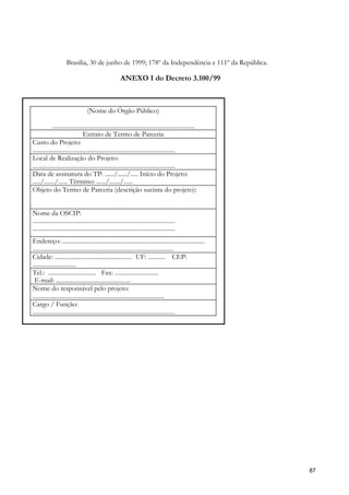 Brasília, 30 de junho de 1999; 178º da Independência e 111º da República.

                                                        ANEXO I do Decreto 3.100/99



                                   (Nome do Órgão Público)

             ............................................................................................
                                 Extrato de Termo de Parceria
Custo do Projeto:
............................................................................................
Local de Realização do Projeto:
............................................................................................
Data de assinatura do TP: ....../....../..... Início do Projeto:
...../......./...... Término: ....../......./......
Objeto do Termo de Parceria (descrição sucinta do projeto):


Nome da OSCIP:
............................................................................................
............................................................................................
Endereço: ............................................................................................
...........................................................................................
Cidade: .................................................. UF: ........... CEP:
............................
Tel.: ............................... Fax: ............................
 E-mail: ................................................
Nome do responsável pelo projeto:
.....................................................................................
Cargo / Função:
............................................................................................




                                                                                                            87
 