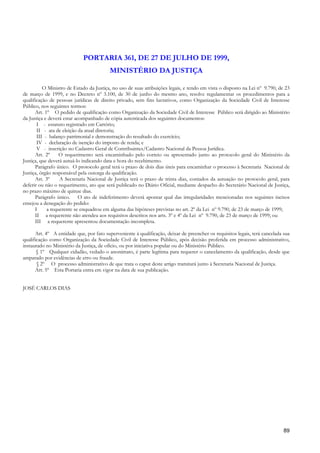 PORTARIA 361, DE 27 DE JULHO DE 1999,
                                          MINISTÉRIO DA JUSTIÇA

          O Ministro de Estado da Justiça, no uso de suas atribuições legais, e tendo em vista o disposto na Lei nº 9.790, de 23
de março de 1999, e no Decreto nº 3.100, de 30 de junho do mesmo ano, resolve regulamentar os procedimentos para a
qualificação de pessoas jurídicas de direito privado, sem fins lucrativos, como Organização da Sociedade Civil de Interesse
Público, nos seguintes termos:
      Art. 1º O pedido de qualificação como Organização da Sociedade Civil de Interesse Público será dirigido ao Ministério
da Justiça e deverá estar acompanhado de cópia autenticada dos seguintes documentos:
       I - estatuto registrado em Cartório;
       II - ata de eleição da atual diretoria;
       III - balanço patrimonial e demonstração do resultado do exercício;
       IV - declaração de isenção do imposto de renda; e
       V - inscrição no Cadastro Geral de Contribuintes/Cadastro Nacional da Pessoa Jurídica.
      Art. 2º     O requerimento será encaminhado pelo correio ou apresentado junto ao protocolo geral do Ministério da
Justiça, que deverá autuá-lo indicando data e hora do recebimento.
      Parágrafo único. O protocolo geral terá o prazo de dois dias úteis para encaminhar o processo à Secretaria Nacional de
Justiça, órgão responsável pela outorga da qualificação.
      Art. 3º     A Secretaria Nacional de Justiça terá o prazo de trinta dias, contados da autuação no protocolo geral, para
deferir ou não o requerimento, ato que será publicado no Diário Oficial, mediante despacho do Secretário Nacional de Justiça,
no prazo máximo de quinze dias.
      Parágrafo único. O ato de indeferimento deverá apontar qual das irregularidades mencionadas nos seguintes incisos
ensejou a denegação do pedido:
      I     a requerente se enquadrou em alguma das hipóteses previstas no art. 2º da Lei nº 9.790, de 23 de março de 1999;
      II a requerente não atendeu aos requisitos descritos nos arts. 3º e 4º da Lei nº 9.790, de 23 de março de 1999; ou
      III a requerente apresentou documentação incompleta.

      Art. 4º A entidade que, por fato superveniente à qualificação, deixar de preencher os requisitos legais, terá cancelada sua
qualificação como Organização da Sociedade Civil de Interesse Público, após decisão proferida em processo administrativo,
instaurado no Ministério da Justiça, de ofício, ou por iniciativa popular ou do Ministério Público.
       § 1º Qualquer cidadão, vedado o anonimato, é parte legítima para requerer o cancelamento da qualificação, desde que
amparado por evidências de erro ou fraude.
       § 2º O processo administrativo de que trata o caput deste artigo tramitará junto à Secretaria Nacional de Justiça.
      Art. 5º Esta Portaria entra em vigor na data de sua publicação.


JOSÉ CARLOS DIAS




                                                                                                                              89
 
